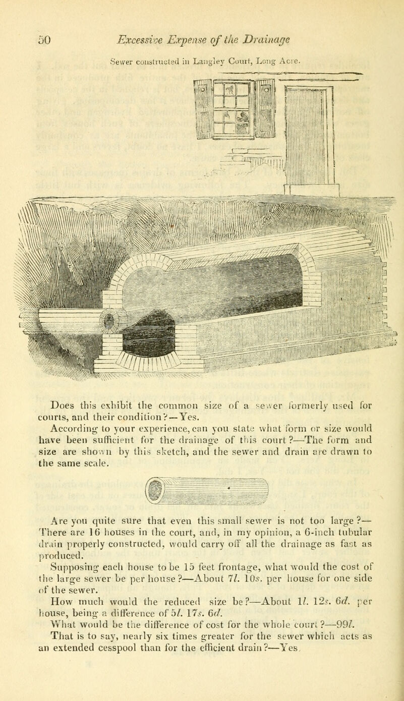 Sewer constructed in Langley Court, Long Acre. Does this exhibit the common size of a sewer formerly used for courts, and their condition? — Yes. According to your experience, can you state what form or size would have been sufficient for the drainage of this court?—The form and size are shown hy this sketch, and the sewer and drain are drawn to the same scale. Are you quite sure that even this small sewer is not too large?— There are 16 houses in the court, and, in my opinion, a 6-inch tubular drain properly constructed, would carry oil' all the drainage as fast as produced. Supposing each house to be 15 feet frontage, what would the cost of the large sewer be per house ?—About 11. 10s. per house for one side of the sewer. How much would the reduced size be?—About 11. 12s. 6d. per house, being a difference of 5/. 17s. 6d. What would be the difference of cost for the whole court?—99/. That is to say, nearly six times greater for the sewer which acts as an extended cesspool than for the efficient drain?—Yes