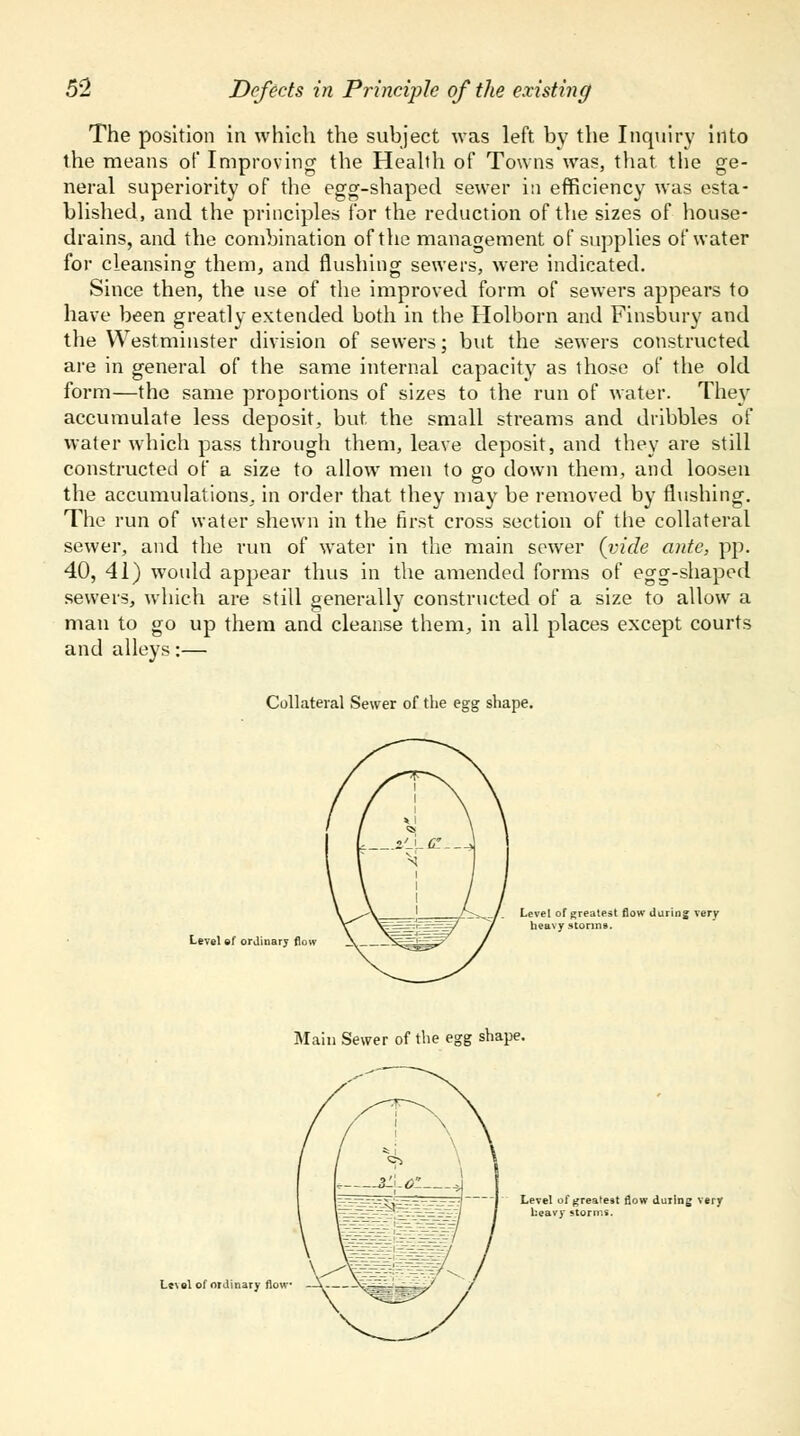 The position in which the subject was left by the Inquiry into the means of Improving the Health of Towns was, that, the ge- neral superiority of the egg-shaped sewer in efficiency was esta- blished, and the principles for the reduction of the sizes of house- drains, and the combination of the management of supplies of water for cleansing them, and flushing sewers, were indicated. Since then, the use of the improved form of sewers appears to have been greatly extended both in the Holborn and Finsbury and the Westminster division of sewers; but the sewers constructed are in general of the same internal capacity as those of the old form—the same proportions of sizes to the run of water. They accumulate less deposit, but. the small streams and dribbles of water which pass through them, leave deposit, and they are still constructed of a size to allow men to go down them, and loosen the accumulations, in order that they may be removed by flushing. The run of water shewn in the first cross section of the collateral sewer, and the run of water in the main sower {vide ante, pp. 40, 41) would appear thus in the amended forms of egg-shaped sewers, which are still generally constructed of a size to allow a man to go up them and cleanse them, in all places except courts and alleys:— Collateral Sewer of the egg shape. Level ef orjiuary flow Level of greatest flow daring very heavy storms. Main Sewer of the egg shape. Lc\el of ordinary flow - Level of greatest 0ow during very heavy storms.