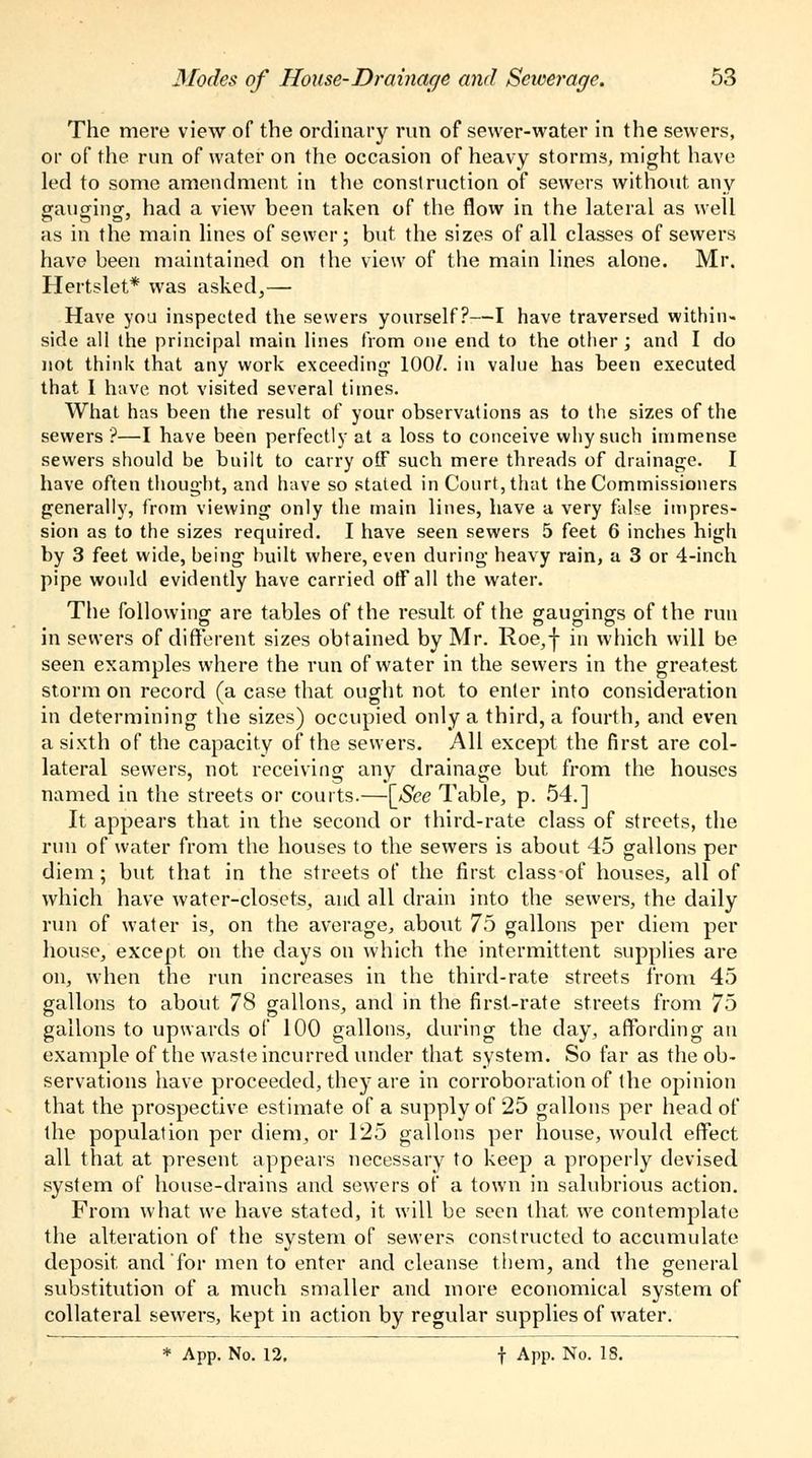 The mere view of the ordinary run of sewer-water in the sewers, or of the run of water on the occasion of heavy storms, might have led to some amendment in the construction of sewers without any ganging-, had a view been taken of the flow in the lateral as well as in the main lines of sewer; but the sizes of all classes of sewers have been maintained on the view of the main lines alone. Mr. Hertslet* was asked,—■ Have you inspected the sewers yourself?—I have traversed within- side all the principal main lines from one end to the other ; and I do not think that any work exceeding1 100/. in value has been executed that I have not visited several times. What has been the result of your observations as to the sizes of the sewers'?—I have been perfectly at a loss to conceive why such immense sewers should be built to carry off such mere threads of drainage. I have often thought, and have so stated in Court, that the Commissioners generally, from viewing only the main lines, have a very false impres- sion as to the sizes required. I have seen sewers 5 feet 6 inches high by 3 feet wide, being built where, even during heavy rain, a 3 or 4-inch pipe would evidently have carried off all the water. The followingf are tables of the result of the gauaings of the run in sewers of different sizes obtained by Mr. Roe,-}- in which will be seen examples where the run of water in the sewers in the greatest storm on record (a case that ought not to enter into consideration in determining the sizes) occupied only a third, a fourth, and even a sixth of the capacity of the sewers. All except the first are col- lateral sewers, not receiving any drainage but from the houses named in the streets or courts.—[See Table, p. 54.] It appears that in the second or third-rate class of streets, the run of water from the houses to the sewers is about 45 gallons per diem; but that in the streets of the first classof houses, all of which have water-closets, and all drain into the sewers, the daily run of water is, on the average, about 75 gallons per diem per house, except on the days on which the intermittent supplies are on, when the run increases in the third-rate streets from 45 gallons to about 78 gallons, and in the first-rate streets from 75 gallons to upwards of 100 gallons, during the day, affording an example of the waste incurred under that system. So far as the ob- servations have proceeded, they are in corroboration of the opinion that the prospective estimate of a supply of 25 gallons per head of the population per diem, or 125 gallons per house, would effect all that at present appears necessary to keep a properly devised system of house-drains and sewers of a town in salubrious action. From what we have stated, it will be seen that we contemplate the alteration of the system of sewers constructed to accumulate deposit and for men to enter and cleanse them, and the general substitution of a much smaller and more economical system of collateral sewers, kept in action by regular supplies of water. * App. No. 12. f App. No. 18.