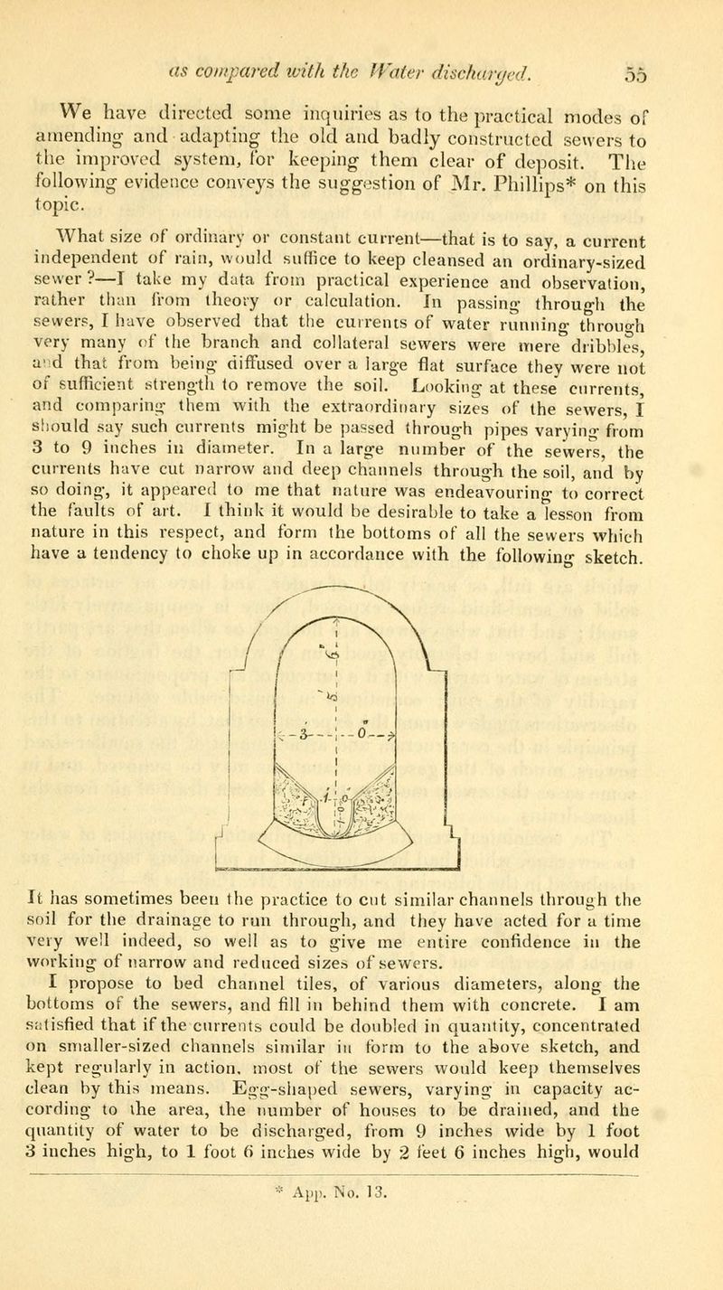 as con/pared with the Water discharged. .Y) We have directed some inquiries as to the practical modes of amending and adapting the old and badly constructed sewers to the improved system, for keeping them clear of deposit. The following evidence conveys the suggestion of Mr. Phillips* on this topic. What size of ordinary or constant current—that is to say, a current independent of rain, would suffice to keep cleansed an ordinary-sized sewer ?—I take my data from practical experience and observation, rather than from theory or calculation. In passing- through the sewers, I have observed that the currents of water running through very many of the branch and collateral sewers were mere dribbles avd that from being- diffused over a large flat surface they were not of sufficient strength to remove the soil. Looking at these currents, and comparing them with the extraordinary sizes of the sewers, I should say such currents might be passed through pipes varying from 3 to 9 inches in diameter. In a large number of the sewers the currents have cut narrow and deep channels through the soil, and by so doing, it appeared to me that nature was endeavouring to correct the faults of art. I think it would be desirable to take a lesson from nature in this respect, and form the bottoms of all the sewers which have a tendency to choke up in accordance with the following sketch. It has sometimes been the practice to cut similar channels through the soil for the drainage to run through, and they have acted for a time very well indeed, so well as to give me entire confidence in the working of narrow and reduced sizes of sewers. I propose to bed channel tiles, of various diameters, along the bottoms of the sewers, and fill in behind them with concrete. I am satisfied that if the currents could be doubled in quantity, concentrated on smaller-sized channels similar in form to the above sketch, and kept regularly in action, most of the sewers would keep themselves clean by this means. Egg-shaped sewers, varying in capacity ac- cording to the area, the number of houses to be drained, and the quantity of water to be discharged, from 9 inches wide by 1 foot 3 inches high, to 1 foot 6 inches wide by 2 feet 6 inches high, would