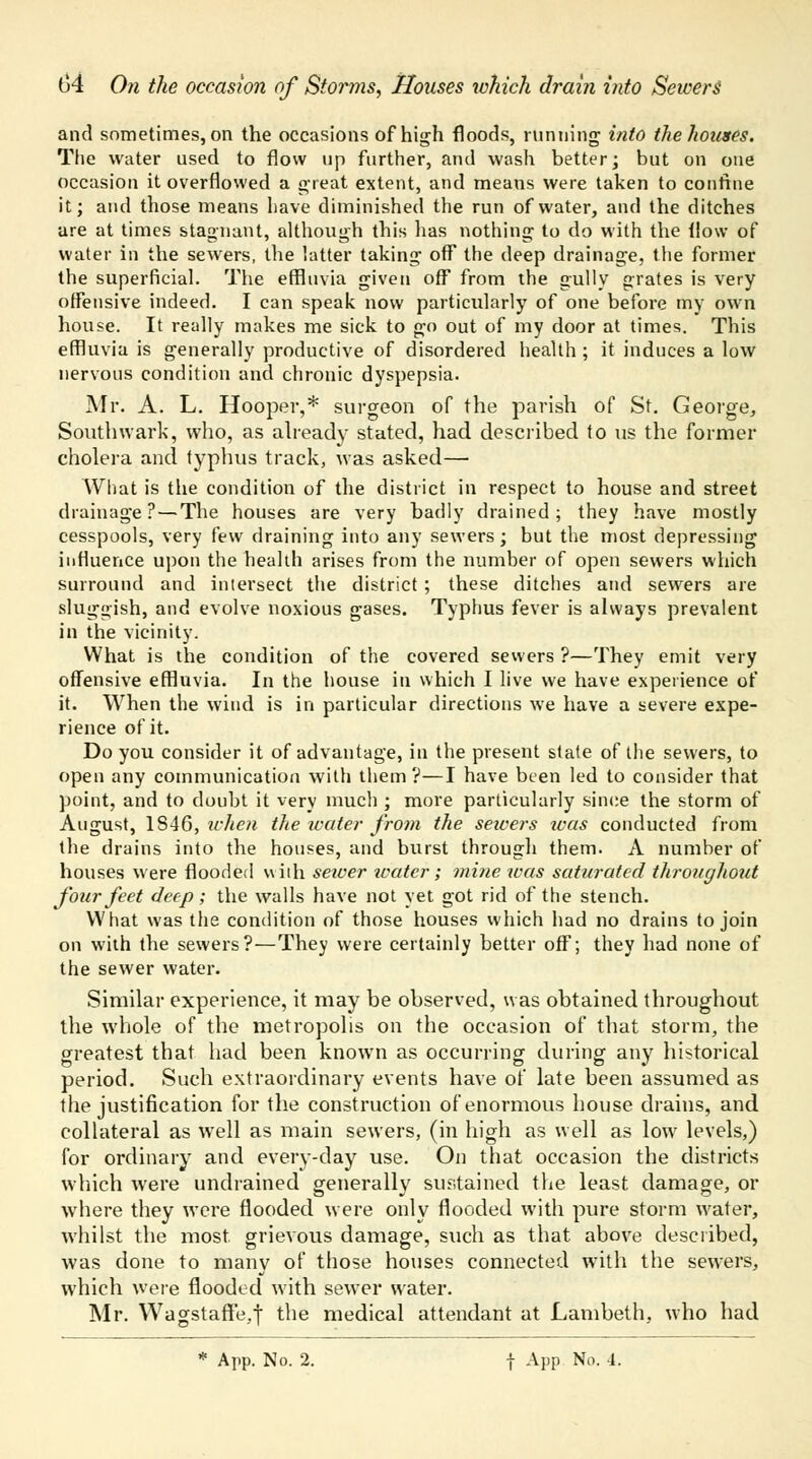 and sometimes, on the occasions of high floods, running into the houses. The water used to flow up further, and wash better; but on one occasion it overflowed a great extent, and means were taken to confine it; and those means have diminished the run of water, and the ditches are at times stagnant, although this has nothing to do with the flow of water in the sewers, the latter taking off the deep drainage, the former the superficial. The effluvia given off from the gully grates is very offensive indeed. I can speak now particularly of one before my own house. It really makes me sick to go out of my door at times. This effluvia is generally productive of disordered health ; it induces a low nervous condition and chronic dyspepsia. Mr. A. L. Hooper,* surgeon of the parish of St. George, Southwark, who, as already stated, had described to us the former cholera and typhus track, was asked— What is the condition of the district in respect to house and street drainage? — The houses are very badly drained; they have mostly cesspools, very few draining into any sewers; but the most depressing influence upon the health arises from the number of open sewers which surround and intersect the district; these ditches and sewers are sluggish, and evolve noxious gases. Typhus fever is always prevalent in the vicinity. What is the condition of the covered sewers ?—They emit very offensive effluvia. In the house in which I live we have experience of it. When the wind is in particular directions we have a severe expe- rience of it. Do you consider it of advantage, in the present state of the sewers, to open any communication with them?—I have been led to consider that point, and to doubt it very much ; more particularly since the storm of August, 1846, when the water from the sewers xoas conducted from the drains into the houses, and burst through them. A number of houses were flooded with sewer water; mine was saturated throughout four feet deep; the walls have not yet got rid of the stench. What was the condition of those houses which had no drains to join on with the sewers?—They were certainly better off; they had none of the sewer water. Similar experience, it may be observed, was obtained throughout the whole of the metropolis on the occasion of that storm, the greatest that had been known as occurring during any historical period. Such extraordinary events have of late been assumed as the justification for the construction of enormous house drains, and collateral as well as main sewers, (in high as well as low levels,) for ordinary and every-day use. On that occasion the districts which were undrained generally sustained the least damage, or where they were flooded were only flooded with pure storm water, whilst the most grievous damage, such as that above described, was done to many of those houses connected with the sewers, which were flooded with sewer water. Mr. Wagstaff'e.y the medical attendant at Lambeth, who had