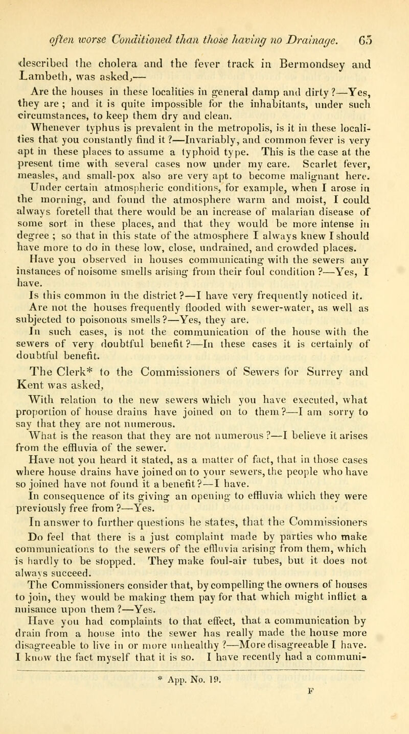 often xcorsc Conditioned than those having no Drainage. Go described the cholera and the fever track in Bermondsey and Lambeth, was asked,— Are the houses in these localities in general damp and dirty ?—Yes, they are ; and it is quite impossible for the inhabitants, under such circumstances, to keep them dry and clean. Whenever typhus is prevalent in the metropolis, is it in these locali- ties that you constantly find it 1—Invariably, and common fever is very apt in these places to assume a typhoid type. This is the case at the present time with several cases now under my care. Scarlet fever, measles, and small-pox also are very apt to become malignant here. Under certain atmospheric conditions, for example, when I arose in the morning-, and found the atmosphere warm and moist, I could always foretell that there would be an increase of malarian disease of some sort in these places, and that they would be more intense in degree ; so that in this state of the atmosphere I always knew I should have more to do in these low, close, undrained, and crowded places. Have you observed in houses communicating- with the sewers any instances of noisome smells arising from their foul condition ?—Yes, I have. Is this common in the district?—I have very frequently noticed it. Are not the houses frequently flooded with sewer-water, as well as subjected to poisonous smells?—Yes, they are. In such cases, is not the communication of the house with the sewers of very doubtful benefit ?—In these cases it is certainly of doubtful benefit. The Clerk* to the Commissioners of Sewers for Surrey and Kent was asked, With relation to the new sewers which you have executed, what proportion of house drains have joined on to them?—lam sorry to say that they are not numerous. What is the reason that they are not numerous ?—I believe it arises from the effluvia of the sewer. Have not you heard it stated, as a matter of fact, that in those cases where house drains have joined on to your sewers, the people who have so joined have not found it a benefit? — I have. In consequence of its giving an opening to effluvia which they were previously free from ?—Yes. In answer to further questions he states, that the Commissioners Do feel that there is a just complaint made by parties who make communications to the sewers of the effluvia arising from them, which is hardly to be stopped. They make foul-air tubes, but it does not always succeed. The Commissioners consider that, by compelling the owners of houses to join, they would be making- them pay for that which might inflict a nuisance upon them 1—Yes. Have you had complaints to that effect, that a communication by drain from a house into the sewer has really made the house more disagreeable to live in or more unhealthy ?—More disagreeable I have. I know the fact myself that it is so. I have recently had a communi-
