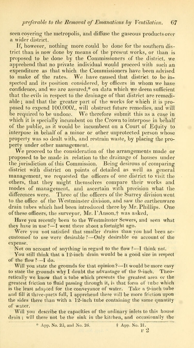 seen covering the metropolis, and diffuse the gaseous products over a wider district. If, however, nothing more could be done for the southern dis- trict than is now done by means of the present works, or than is proposed to be done by the Commissioners of the district, we apprehend that, no private individual would proceed with such an expenditure as that which the Commissioners have been advised to make of the rates. We have caused that district to be in- spected and its position considered, by officers in whom we have confidence, and we are assured,* on data which we deem sufficient that the evils in respect to the drainage of that district are remedi- able; and that the greater part of the works for which it is pro- posed to expend 100,000/., will obstruct future remedies, and will be required to be undone. We therefore submit this as a case in which it is specially incumbent on the Crown to interpose in behalf of the public, as it would be incumbent on a Court of Ecjuity to interpose in behalf of a minor or other unprotected person whose property was so dealt with, and restrain waste, by placing the pro- perty under other management. We proceed to the consideration of the arrangements made or proposed to be made in relation to the drainage of houses under the jurisdiction of this Commission. Being desirous of comparing district with district on points of detailed as well as general management, we requested the officers of one district to visit the others, that they might themselves compare their works and modes of management, and ascertain with precision what the differences were. Three of the officers of the Surrey division went to the office of the Westminster division, and saw the earthenware drain tubes which had been introduced there by Mr. Phillips. One of these officers, the surveyor, Mr. I'Anson,t was asked, Have you recently been to the Westminster Sewers, and seen what they have in use?—I went there about a fortnight ago. Were you not satisfied that smaller drains than you had been ac- customed to use were desirable?—Only desirable on account of the expense. Not on account of anything in regard to the flow ?—I think not. You still think that a 12-inch drain would be a good size in respect of the flow ? —I do. Will you state the grounds for that opinion?—It would be more easy to state the grounds why I doubt the advantage of the 9-inch. Theo- retically we know that a tube which presents the greatest area or the greatest friction to fluid passing through it, is that form of tube which is the least adapted for the conveyance of water. Take a 9-inch tube and fill it three-parts full, I apprehend there will be more friction upon the sides there than with a 12-inch tube containing the same quantity of water. Will you describe the capacities of the ordinary inlets to this house drain ; will there not be the sink in the kitchen, and occasionally the * App. No. 23, and No. 26. + Avv, No. 21. f2