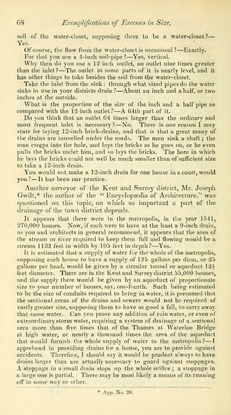soil of the water-closet, supposing there to be a water-closet?— Yes. Of course, the flow from the water-closet is occasional?—Exactly. For that you use a 4-inch soil-pipe?—Yes, vertical. Why then do you use a 12 inch outlet, an outlet nine times greater than the inlet?—The outlet in some parts of it is nearly level, and it has other things to take besides the soil from the water-closet. Take the inlet from the sink : through what sized pipes do the water sinks in use in your districts drain ?—About an inch and a half, or two inches at the outside. What is the proportion of the size of the inch and a half pipe as compared with the 12-ihch outlet?—A 64th part of it. Do you think that an outlet 64 times larger than the ordinary and most frequent inlet is necessary?—No. There is one reason I may state for laying 12-inch brick-drains, and that is that a great many of the drains are tunnelled under the roads. The men sink a shaft; the man creeps into the hole, and lays the bricks as he goes on, or he even pulls the bricks under him, and so lays the bricks. The bore in which he lays the bricks could not well be much smaller than of sufficient size to take a 12-inch drain. You would not make a 12-inch drain for one house in a court, would you ?—It has been our practice. Another surveyor of the Kent and Surrey district, Mr. Joseph Gwilt,* the author of the  Encyclopaedia of Architecture/' was questioned on this topic, on which so important a part of the drainage of the town district depends. It appears that there were in the metropolis, in the year 1841, 270,000 houses. Now, if each were to have at the least a 9-inch drain, as you and architects in general recommend, it appears that the area of the stream or river required to keep them full and flowing would be a stream 1132 feet in width by 105 feet in depth?—Yes. It is estimated that a supply of water for the whole of the metropolis, supposing each house to have a supply of 125 gallons per diem, or 25 gallons per head, would be given by a circular tunnel or aqueduct 12-J feet diameter. There are in the Kent and Surrey district 55,000 houses, and the supply there would be given by an aqueduct of proportionate size to your number of houses, say, one-fourth. Such being- estimated to be the size of conduits required to bring in water, it is presumed that the sectional areas of the drains and sewers would not be required of vastly greater size, supposing them to have as good a fall, to carry away that same water. Can you prove any addition of rain water, or even of extraordinary storm water, requiring a system of drainage of a sectional area more than five times that of the Thames at Waterloo Bridge at high water, or nearly a thousand times the area of the aqueduct that would furnish the whole supply of water to the metropolis?—I apprehend in providing drains for a house, you are to provide against accidents. Therefore, I should say it would be prudent always to have drains larger than are actually necessary to guard against stoppages. A stoppage in a small drain stops up the whole orifice; a stoppage in a large one is partial. There may be most likely a means of its running off in some way or other.