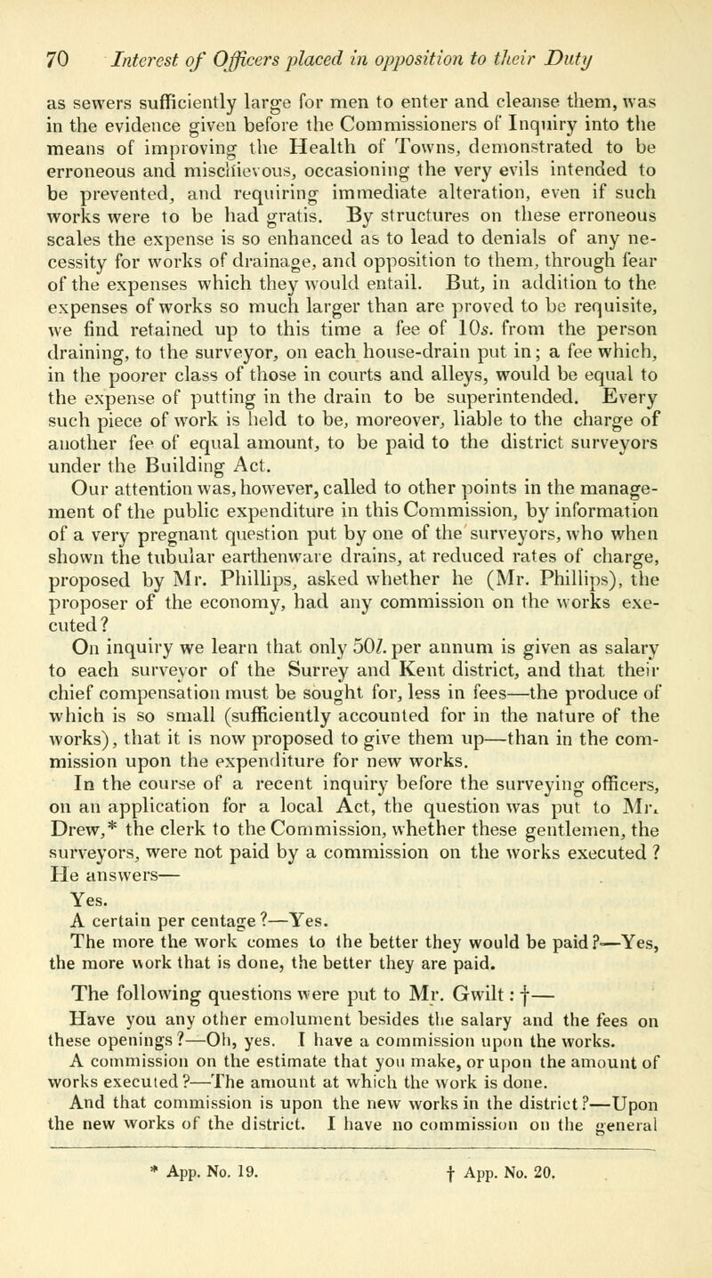 as sewers sufficiently large for men to enter and cleanse them, was in the evidence given before the Commissioners of Inquiry into the means of improving the Health of Towns, demonstrated to be erroneous and mischievous, occasioning the very evils intended to be prevented, and requiring immediate alteration, even if such works were to be had gratis. By structures on these erroneous scales the expense is so enhanced as to lead to denials of any ne- cessity for works of drainage, and opposition to them, through fear of the expenses which they would entail. But, in addition to the expenses of works so much larger than are proved to be requisite, we find retained up to this time a fee of 10s. from the person draining, to the surveyor, on each house-drain put in; a fee which, in the poorer class of those in courts and alleys, would be equal to the expense of putting in the drain to be superintended. Every such piece of work is held to be, moreover, liable to the charge of another fee of equal amount, to be paid to the district surveyors under the Building Act. Our attention was, however, called to other points in the manage- ment of the public expenditure in this Commission, by information of a very pregnant question put by one of the surveyors, who when shown the tubular earthenware drains, at reduced rates of charge, proposed by Mr. Phillips, asked whether he (Mr. Phillips), the proposer of the economy, had any commission on the works exe- cuted ? On inquiry we learn that only 50/. per annum is given as salary to each surveyor of the Surrey and Kent district, and that their chief compensation must be sought for, less in fees—the produce of which is so small (sufficiently accounted for in the nature of the works), that it is now proposed to give them up—than in the com- mission upon the expenditure for new works. In the course of a recent inquiry before the surveying officers, on an application for a local Act, the question was put to Mr* Drew,* the clerk to the Commission, whether these gentlemen, the surveyors, were not paid by a commission on the works executed ? He answers— Yes. A certain per centage?—Yes. The more the work comes to the better they would be paid?-—Yes, the more work that is done, the better they are paid. The following questions were put to Mr. Gwilt: f— Have you any other emolument besides the salary and the fees on these openings?—Oh, yes. I have a commission upon the works. A commission on the estimate that you make, or upon the amount of works executed?—The amount at which the work is done. And that commission is upon the new works in the district?—Upon the new works of the district. I have no commission on the general
