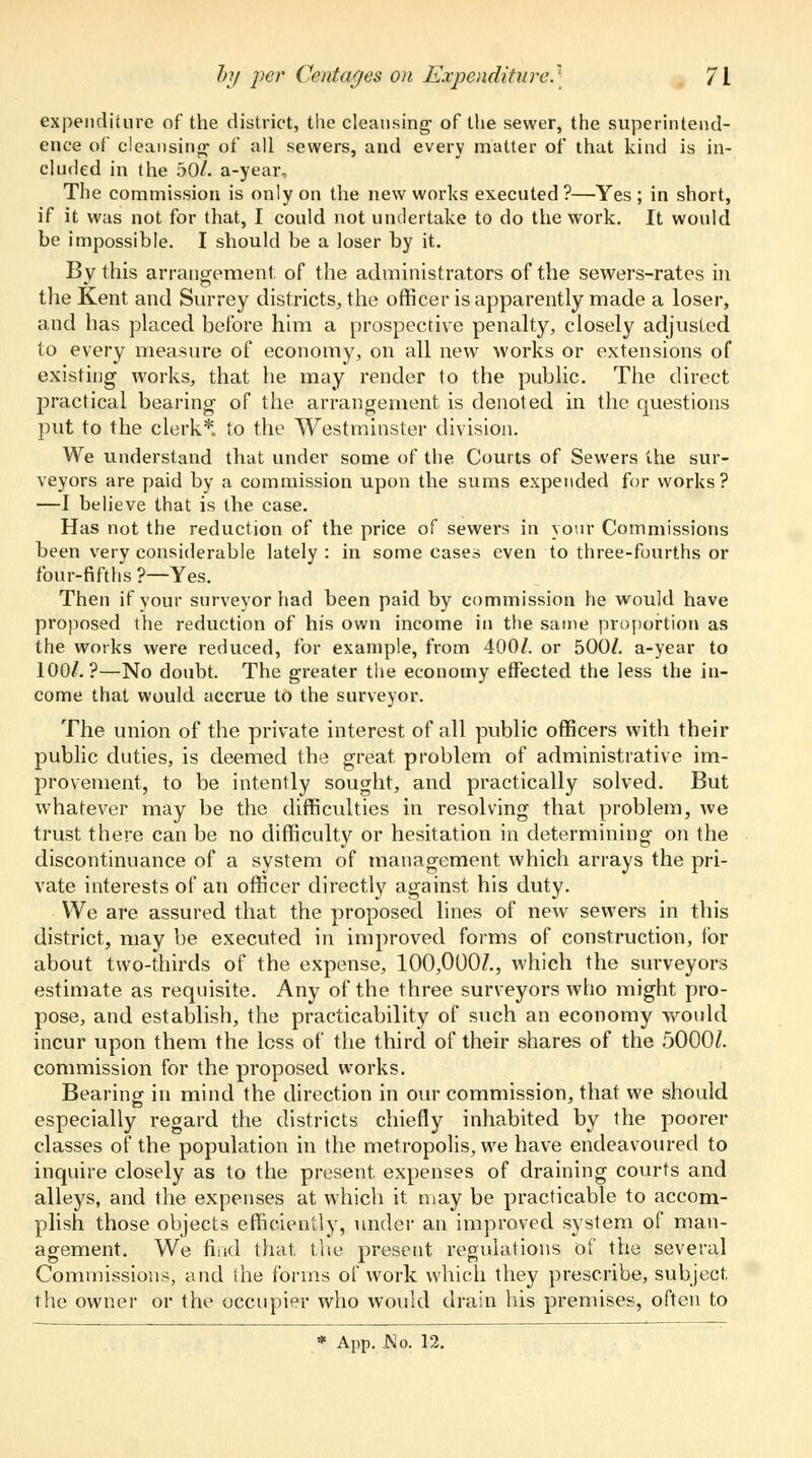 expenditure of the district, the cleansing of the sewer, the superintend- ence of cleansing of all sewers, and every matter of that kind is in- cluded in the 50/. a-year. The commission is only on the new works executed ?—Yes ; in short, if it was not for that, I could not undertake to do the work. It would be impossible. I should be a loser by it. By this arrangement of the administrators of the sewers-rates in the Kent and Surrey districts, the officer is apparently made a loser, and has placed before him a prospective penalty, closely adjusted to every measure of economy, on all new works or extensions of existing works, that he may render to the public. The direct practical bearing of the arrangement is denoted in the questions put to the clerk*, to the Westminster division. We understand that under some of the Courts of Sewers the sur- veyors are paid by a commission upon the sums expended for works? —I believe that is the case. Has not the reduction of the price of sewers in your Commissions been very considerable lately : in some cases even to three-fourths or four-fifths ?—Yes. Then if your surveyor had been paid by commission he would have proposed the reduction of his own income in the same proportion as the works were reduced, for example, from 400/. or 500/. a-year to 100/.?—No doubt. The greater the economy effected the less the in- come that would accrue to the surveyor. The union of the private interest of all public officers with their public duties, is deemed the great problem of administrative im- provement, to be intently sought, and practically solved. But whatever may be the difficulties in resolving that problem, we trust there can be no difficulty or hesitation in determining on the discontinuance of a system of management which arrays the pri- vate interests of an officer directly against his duty. We are assured that the proposed lines of new sewers in this district, may be executed in improved forms of construction, for about two-thirds of the expense, 100,000/., which the surveyors estimate as requisite. Any of the three surveyors who might pro- pose, and establish, the practicability of such an economy would incur upon them the less of the third of their shares of the 5000/. commission for the proposed works. Bearing in mind the direction in our commission, that we should especially regard the districts chiefly inhabited by the poorer classes of the population in the metropolis, we have endeavoured to inquire closely as to the present expenses of draining courts and alleys, and the expenses at which it. may be practicable to accom- plish those objects efficiently, under an improved system of man- agement. We find that, the present regulations of the several Commissions, and the forms of work which they prescribe, subject, the owner or the occupier who would drain his premises, often to