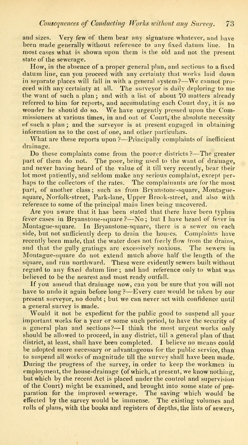 and sizes. Very few of them bear any signature whatever, and have been made generally without reference to any fixed datum line. In most cases what is shown upon them is the old and not the present state of the sewerage. How, in the absence of a proper general plan, and sections to a fixed datum line, can you proceed with any certainty that works laid down in separate places will fall in with a general system?—We cannot pro- ceed with any certainty at all. The surveyor is daily deploring to me the want of such a plan; and with a list of about 70 matters already referred to him for reports, and accumulating each Court day, it is no wonder he should do so. We have urgently pressed upon the Com- missioners at various times, in and out of Court, the absolute necessity of such a plan; and the surveyor is at present engaged in obtaining information as to the cost of one, and other particulars. What are these reports upon ?—Principally complaints of inefficient drainage. Do these complaints come from the poorer districts ?—The greater part of them do not. The poor, being used to the want of drainage, and never having heard of the value of it till very recently, bear their lot most patiently, and seldom make any serious complaint, except per- haps to the collectors of the rates. The complainants are for the most part, of another class; such as from Bryanstone-square, Montague- square, Norfolk-street, Park-lane, Upper Brook-street, and also with reference to some of the principal main lines being uncovered. Are you aware that it has been stated that there have been typhus fever cases in Bryanstone-square?—No; but I have heard of fever in Montague-square. In Bryanstone-square, there is a sewer on each side, but not sufficiently deep to drain the houses. Complaints have recently been made, that the water does not freely flow from the drains, and that the gully gratings are excessively noxious. The sewers in Montague-square do not extend much above half the length of the square, and run northward. These were evidently sewers built without regard to any fixed datum line ; and had reference only to what was believed to be the nearest and most ready outfall. If you amend that drainage now, can you be sure that you will not have to undo it again before long?—Every care would be taken by our present surveyor, no doubt; but we can never act with confidence until a general survey is made. Would it not be expedient for the public good to suspend all your important works for a year or some such period, to have the security of a general plan and sections?—I think the most urgent works only should be allowed to proceed, in any district, till a general plan of that district, at least, shall have been completed. I believe no means could be adopted more necessary or advantageous for the public service, than to suspend all works of magnitude till the survey shall have been made. During the progress of the survey, in order to keep the workmen in employment, the house-drainage (of which, at present, we know nothing, but which by the recent Act is placed under the control and supervision of the Court) might be examined, and brought into some state of pre- paration for the improved sewerage. The saving which would be effected by the survey would be immense. The existing volumes and rolls of plans, with the books and registers of depths, the lists of sewers,