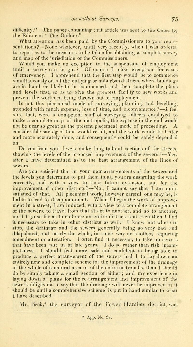 difficulty. The paper containing that article was sent to the Court by the Editor of The Builder. What attention lias been paid by the Commissioners to your repre- sentations?—None whatever, until very recently, when I was ordered to report as to the measures to be taken for obtaining' a complete survey and map of the jurisdiction of the Commissioners. Would you make no exception to the suspension of employment until a survey can be got ?—Of course I make exceptions for cases of emergency. I apprehend that the first step would be to commence simultaneously on ail the outlying or suburban districts, where buildings are in hand or likely to be commenced, and then complete the plans and levels first, so as to give the greatest facility to new works and prevent the workmen being thrown out of employment. Is not this piecemeal mode of surveying, planning, and levelling, attended with much expense, loss of time, and inconvenience ?—I feel sure that, were a competent staff of surveying officers employed to make a complete map of the metropolis, the expense in the end would not be near so great, as the present piecemeal mode of proceeding. A considerable saving of time would result, and the work would be better and more accurately done, and consequently could be safely depended on. Do you from your levels make longitudinal sections of the streets, showing the levels of the proposed improvement of the sewers?—Yes, after I have determined as to the best arrangement of the lines of sewers. Are you satisfied that in your new arrangements of the sewers and the levels you determine to put them in at, you are designing the work correctly, and with a view to their future extension, and for the improvement of other districts?—No; I cannot say that I am quite satisfied of that. All piecemeal work, however careful one may be, is liable to lead to disappointment. When I begin the work of improve- ment in a street, I am induced, with a view to a complete arrangement of the sewers, to travel from that street to another, and so to another, until I go so far as to embrace an entire district, and e\en then I find it necessary to take in other districts as well. J know not where to stop, the drainage and the sewers generally being so very bad and dilapidated, and nearly the whole, in some way or another, requiring amendment or alteration. 1 often find it necessary to take up sewers that have been put in of late years. I do so rather than risk incom- pleteness. I should feel more safe and confident in being able to produce a perfect arrangement of the sewers had I to lay down an entirely new and complete scheme for the improvement of the drainage of the whole of a natural area or of the entire metropolis, than I should do by simply taking a small section of either ; and my experience in laying down of plans for the re-arrangement and improvement of the sewers obliges me to say that the drainage will never be improved as it should be until a comprehensive scheme is put in hand similar to what I have described. Mr. Beek,* the surveyor of the lower Hamlets district, was