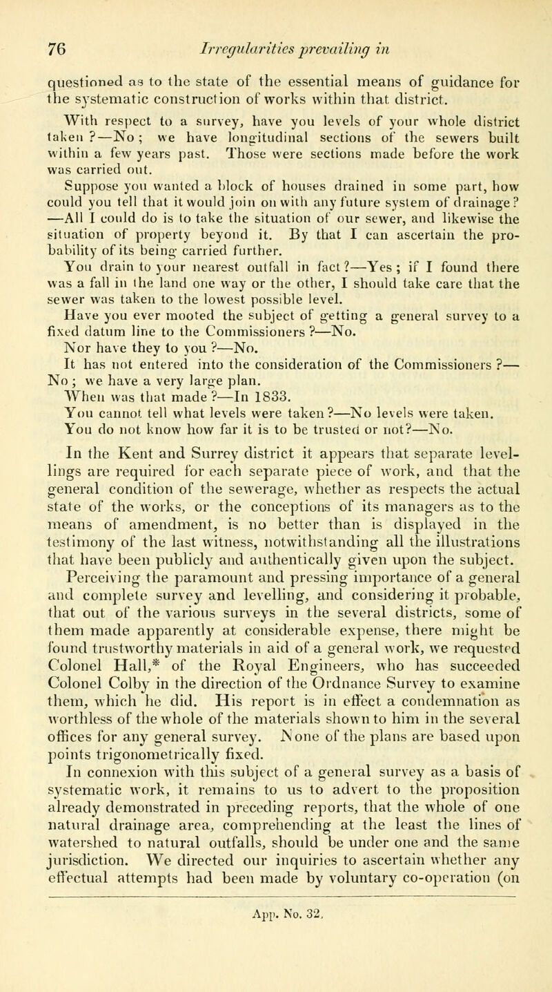 questioned as to the state of the essential means of guidance for the systematic construction of works within that district. With respect to a survey, have you levels of your whole district taken?—No; we have longitudinal sections of the sewers built within a few years past. Those were sections made before the work was carried out. Suppose you wanted a block of houses drained in some part, how could you tell that it would join on with any future system of drainage ? —All I could do is to take the situation of our sewer, and likewise the situation of property beyond it. By that I can ascertain the pro- bability of its being carried further. You drain to your nearest outfall in fact?—Yes; if I found there was a fall in the land one way or the other, I should take care that the sewer was taken to the lowest possible level. Have you ever mooted the subject of getting a general survey to a fixed datum line to the Commissioners ?—No. Nor have they to you ?—No. It has not entered into the consideration of the Commissioners ?— No ; we have a very large plan. When was that made ?—In 1833. You cannot tell what levels were taken?—No levels were taken. You do not know how far it is to be trusted or not?—No. In the Kent and Surrey district it appears that separate level- lings are required for each separate piece of work, and that the general condition of the sewerage, whether as respects the actual state of the works, or the conceptions of its managers as to the means of amendment, is no better than is displayed in the testimony of the last witness, notwithstanding all the illustrations that have been publicly and authentically given upon the subject. Perceiving the paramount and pressing importance of a general and complete survey and levelling, and considering it probable, that out of the various surveys in the several districts, some of them made apparently at considerable expense, there might be found trustworthy materials in aid of a general work, we requested Colonel Hall,* of the Royal Engineers, who has succeeded Colonel Colby in the direction of the Ordnance Survey to examine them, which he did. His report is in effect a condemnation as worthless of the whole of the materials shown to him in the several offices for any general survey. None of the plans are based upon points trigonometrically fixed. In connexion with tins subject of a general survey as a basis of systematic work, it remains to us to advert to the proposition already demonstrated in preceding reports, that the whole of one natural drainage area, comprehending at the least the lines of watershed to natural outfalls, should be under one and the same jurisdiction. We directed our inquiries to ascertain whether any effectual attempts had been made by voluntary co-operation (on App. No. 32,
