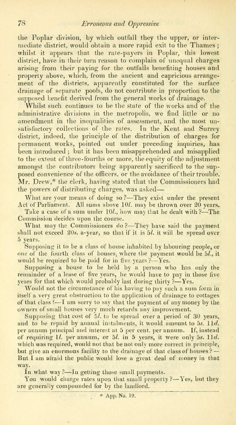 the Poplar division, by which outfall they the upper, or inter- mediate district, would obtain a more rapid exit to the Thames ; whilst it appears that the rate-payers in Poplar, this lowest district, have in their turn reason to complain of unequal charges arising from their paying for the outfalls benefiting houses and property above, which, from the ancient and capricious arrange- ment of the districts, apparently constituted for the surface drainage of separate pools, do not contribute in proportion to the supposed benefit derived from the general works of drainage. Whilst such continues to be the state of the works and of the administrative divisions in the metropolis, we find little or no amendment in the inequalities of assessment, and the most un- satisfactory collections of the rates. Tn the Kent and Surrey district, indeed, the principle of the distribution of charges for permanent works, pointed out under preceding inquiries, has been introduced ; but it has been misapprehended and misapplied to the extent of three-fourths or more, the equity of the adjustment amongst the contiibutors being apparently sacrificed to the sup- posed convenience of the officers, or the avoidance of their trouble. Mr. Drew,* the clerk, having stated that the Commissioners had the powers of distributing charges, was asked— What are your means of doing- so ?—They exist under the present Act of Parliament. All sums above 10/. may be thrown over 20 years. Take a case of a sum under 10/., how may that be dealt with?—The Commission decides upon the course. What may the Commissioners do?—They have said the payment shall not exceed 20*. a-year, so that if it is 5/. it will be spread over 5 years. Supposing it to be a class of house inhabited by labouring people, or one of the fourth class of houses^ where the payment would be 5/., it would be required to be paid for in five years ?■—Yes. Supposing a house to be held by a person who has only the remainder of a lease of five years, he would have to pay in those five years for that which would probably last during thirty ?—Yes. Would not the circumstance of his having to pay such a sum form in itself a very great obstruction to the application of drainage to cottages of that class ?—I am sorry to say that the payment of any money by the owners of small houses very much retards any improvement. Supposing that cost of 5/. to be spread over a period of 30 years, and to be repaid by annual instalments, it would amount to 5s. \\d. per annum principal and interest at 5 per cent, per annum. If, instead of requiring 1/. per annum, or 5/. in 5 years, it were only 5*. lie?. which was required, would not that be not only more correct in principle, but give an enormous facility to the drainage ot that class of houses? — But I am afraid the public would lose a great deal of money in that way. In what way ?—In getting those small payments. You would charge rates upon that small property?—Yes, but they are generally compounded for by the landlord.