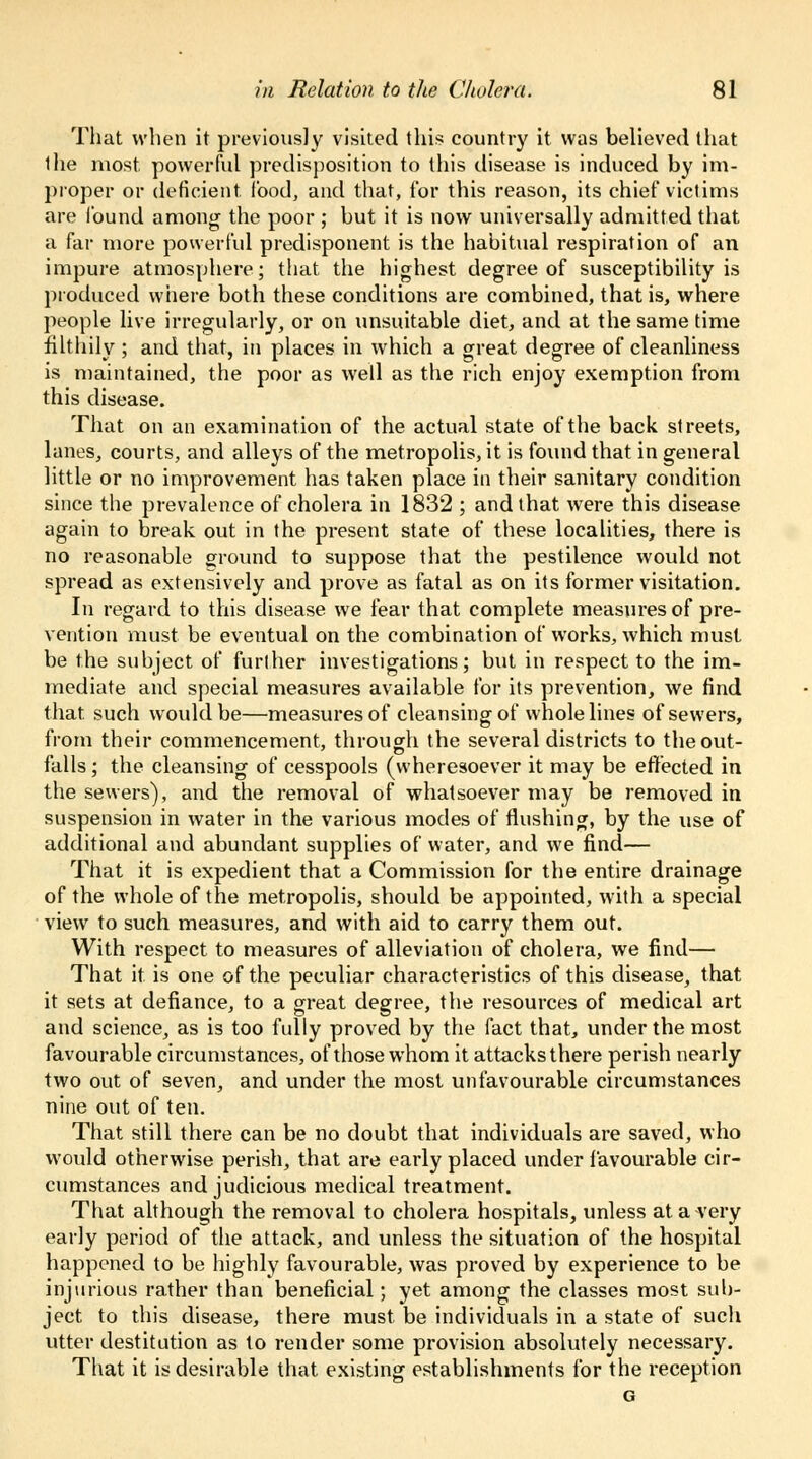 That when it previously visited this country it was believed that the most powerful predisposition to this disease is induced by im- proper or deficient food, and that, for this reason, its chief victims are found among the poor ; but it is now universally admitted that a far more powerful predisponent is the habitual respiration of an impure atmosphere; that the highest degree of susceptibility is produced where both these conditions are combined, that is, where people live irregularly, or on unsuitable diet, and at the same time filthily ; and that, in places in which a great degree of cleanliness is maintained, the poor as well as the rich enjoy exemption from this disease. That on an examination of the actual state of the back streets, lanes, courts, and alleys of the metropolis, it is found that in general little or no improvement has taken place in their sanitary condition since the prevalence of cholera in 1832 ; and that were this disease again to break out in the present state of these localities, there is no reasonable ground to suppose that the pestilence would not spread as extensively and prove as fatal as on its former visitation. In regard to this disease we fear that complete measures of pre- vention must be eventual on the combination of works, which must be the subject of further investigations; but in respect to the im- mediate and special measures available for its prevention, we find that such would be—measures of cleansing of whole lines of sewers, from their commencement, through the several districts to the out- falls ; the cleansing of cesspools (wheresoever it may be effected in the sewers), and the removal of whatsoever may be removed in suspension in water in the various modes of flushing, by the use of additional and abundant supplies of water, and we find— That it is expedient that a Commission for the entire drainage of the whole of the metropolis, should be appointed, with a special view to such measures, and with aid to carry them out. With respect to measures of alleviation of cholera, we find— That it is one of the peculiar characteristics of this disease, that it sets at defiance, to a great degree, the resources of medical art and science, as is too fully proved by the fact that, under the most favourable circumstances, of those whom it attacks there perish nearly two out of seven, and under the most unfavourable circumstances nine out of ten. That still there can be no doubt that individuals are saved, who would otherwise perish, that are early placed under favourable cir- cumstances and judicious medical treatment. That although the removal to cholera hospitals, unless at a very early period of the attack, and unless the situation of the hospital happened to be highly favourable, was proved by experience to be injurious rather than beneficial; yet among the classes most sub- ject to this disease, there must be individuals in a state of such utter destitution as to render some provision absolutely necessary. That it is desirable that, existing establishments for the reception G
