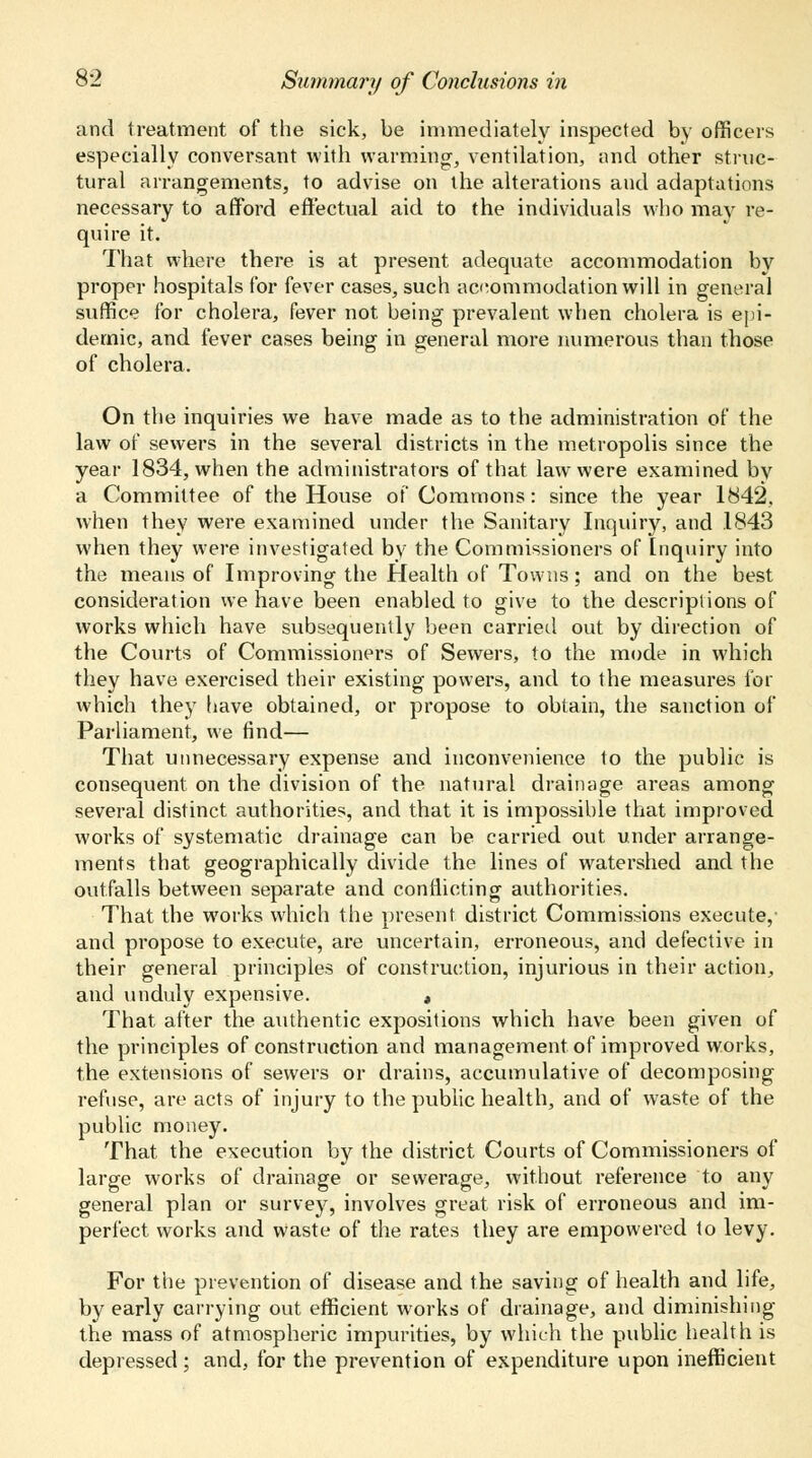 and treatment of the sick, be immediately inspected by officers especially conversant with warming, ventilation, and other struc- tural arrangements, to advise on the alterations and adaptations necessary to afford effectual aid to the individuals who may re- quire it. That where there is at present adequate accommodation by proper hospitals for fever cases, such accommodation will in general suffice for cholera, fever not being prevalent when cholera is epi- demic, and fever cases being in general more numerous than those of cholera. On the inquiries we have made as to the administration of the law of sewers in the several districts in the metropolis since the year 1834, when the administrators of that law were examined by a Committee of the House of Commons: since the year 1842. when they were examined under the Sanitary Inquiry, and .1843 when they were investigated by the Commissioners of Inquiry into the means of Improving the Health of Towns; and on the best consideration we have been enabled to give to the descriptions of works which have subsequently been carried out by direction of the Courts of Commissioners of Sewers, to the mode in which they have exercised their existing powers, and to the measures for which they have obtained, or propose to obtain, the sanction of Parliament, we find— That unnecessary expense and inconvenience to the public is consequent on the division of the natural drainage areas among several distinct authorities, and that it is impossible that improved works of systematic drainage can be carried out under arrange- ments that geographically divide the lines of watershed and the outfalls between separate and conflicting authorities. That the works which the present district Commissions execute, and propose to execute, are uncertain, erroneous, and defective in their general principles of construction, injurious in their action, and unduly expensive. , That after the authentic expositions which have been given of the principles of construction and management of improved works, the extensions of sewers or drains, accumulative of decomposing refuse, are acts of injury to the public health, and of waste of the public money. That the execution by the district Courts of Commissioners of large works of drainage or sewerage, without reference to any general plan or survey, involves great risk of erroneous and im- perfect works and waste of the rates they are empowered to levy. For the prevention of disease and the saving of health and life, by early carrying out efficient works of drainage, and diminishing the mass of atmospheric impurities, by which the public health is depressed; and, for the prevention of expenditure upon inefficient