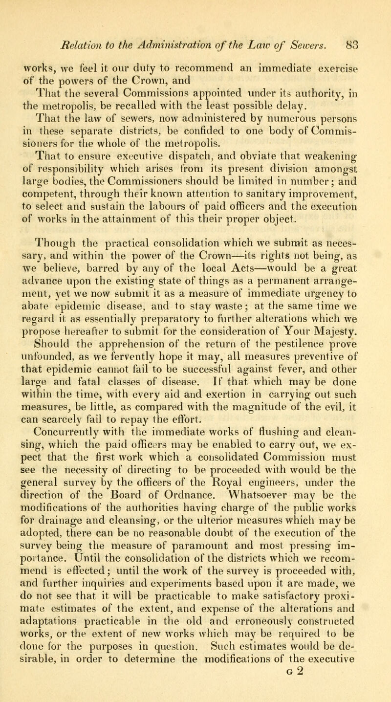 works, we feel it our duty to recommend an immediate exercise of the powers of the Crown, and That the several Commissions appointed under its authority, in the metropolis, be recalled with the least possible delay. That the law of sewers, now administered by numerous persons in these separate districts, be confided to one body of Commis- sioners for the whole of the metropolis. That to ensure executive dispatch, and obviate that weakening of responsibility which arises from its present division amongst larcre bodies, the Commissioners should be limited in number; and competent, through their known attention to sanitary improvement, to select and sustain the labours of paid officers and the execution of works in the attainment, of this their proper object. Though the practical consolidation which we submit as neces- sary, and within the power of the Crown—its rights not being, as we believe, barred by any of the local Acts—would be a great advance upon the existing state of things as a permanent arrange- ment, yet we now submit it as a measure of immediate urgency to abate epidemic disease, and to stay waste; at the same time we regard it, as essentially preparatory to further alterations which we propose hereafter to submit for the consideration of Your Majesty. Should the apprehension of the return of the pestilence prove unfounded, as we fervently hope it may, all measures preventive of that epidemic cannot fail to be successful against fever, and other large and fatal classes of disease. If that which may be done within the time, with every aid and exertion in carrying out such measures, be little, as compared with the magnitude of the evil, it can scarcely fail to repay the effort. Concurrently with the immediate works of flushing and clean- sing, which the paid officers may be enabled to carry out, we ex- pect that the first work which a consolidated Commission must see the necessity of directing to be proceeded with would be the general survey by the officers of the Royal engineers, under the direction of the Board of Ordnance. Whatsoever may be the modifications of the authorities having charge of the public works for drainage and cleansing, or the ulterior measures which may be adopted, there can be no reasonable doubt of the execution of the survey being the measure of paramount and most pressing im- portance. Until the consolidation of the districts which we recom- mend is effected; until the work of the survey is proceeded with, and further inquiries and experiments based upon it are made, we do not see that it will be practicable to make satisfactory proxi- mate estimates of the extent, and expense of the alterations and adaptations practicable in the old and erroneously constructed works, or the extent of new works which may be required to be done for the purposes in question. Such estimates would be de- sirable, in order to determine the modifications of the executive g2