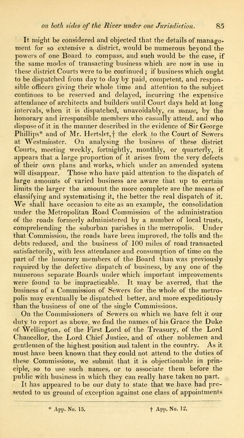 It might be considered and objected that the details of manage- ment for so extensive a district, would be numerous beyond the powers of one Board to compass, and such would be the case, if the same modes of transacting business which are now in use in these district Courts were to be continued; if business which ought to be dispatched from day to day by paid, competent, and respon- sible officers giving their whole time and attention to the subject continues to be reserved and delayed, incurring the expensive attendance of architects and builders until Court days held at long intervals, when it is dispatched, unavoidably, en masse, by the honorary and irresponsible members who casually attend, and who dispose of it in the manner described in the evidence of Sir George Phillips* and of Mr. Hertslet,| the clerk to the Court of Sewers at Westminster. On analysing the business of these district Courts, meeting weekly, fortnightly, monthly, or quarterly, it. appears that a large proportion of it arises from the very defects of their own plans and works, which under an amended system will disappear. Those who have paid attention to the dispatch of large amounts of varied business are aware that up to certain limits the larger the amount the more complete are the means of classifying and systematising it, the better the real dispatch of it. We shall have occasion to cite as an example, the consolidation under the Metropolitan Road Commission of the administration of the roads formerly administered by a number of local trusts, comprehending the suburban parishes in the metropolis. Under that Commission, the roads have been improved, the tolls and the debts reduced, and the business of 100 miles of road transacted satisfactorily, with less attendance and consumption of time on the part of the honorary members of the Board than was previously required by the defective dispatch of business, by any one of the numerous separate Boards under which important improvements were found to be impracticable. It may be averred, that the business of a Commission of Sewers for the whole of the metro- polis may eventually be dispatched better, and more expeditiously than the business of one of the single Commissions. On the Commissioners of Sewers on which we have felt it our duty to report as above, we find the names of his Grace the Duke of Wellington, of the First Lord of the Treasury, of the Lord Chancellor, the Lord Chief Justice, and of other noblemen and gentlemen of the highest position and talent in the country. As it must have been known that they could not attend to the duties of these Commissions, we submit that it is objectionable in prin- ciple, so to use such names, or to associate them before the public with business in which they can really have taken no part. It has appeared to be our duty to state that we have had pre- sented to us ground of exception against one class of appointments * App. No. 15. t App. No. 12.