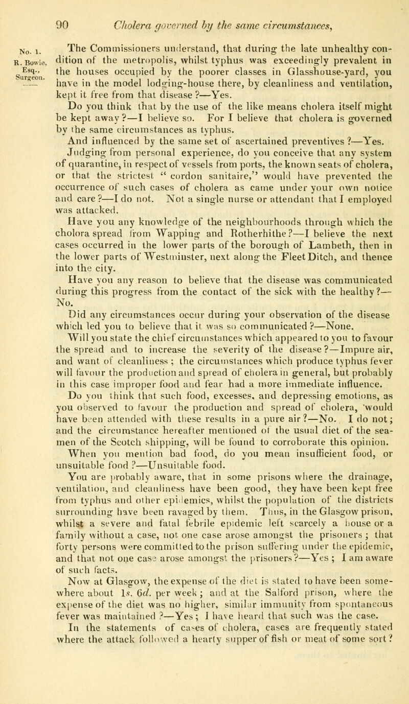 No K The Commissioners understand, that during the late unhealthy con- R.Bowie, dition of the metropolis, whilst typhus was exceedingly prevalent in ^Esq., the houses occupied by the poorer classes in Glasshouse-yard, you — ' have in the model lodging-house there, by cleanliness and ventilation, kept it free from that disease ?—Yes. Do you think that by the use of the like means cholera itself might be kept away ?—I believe so. For I believe that cholera is governed by ihe same circumstances as typhus. And influenced by the same set of ascertained preventives ?—Yes. Judging from personal experience, do you conceive that any system of quarantine, in respect of vessels from ports, the known seats of cholera, or that the strictest  cordon sanitaire, would have prevented the occurrence of such cases of cholera as came under your own noiice and care?—I do not. Not a single nurse or attendant that I employed was attacked. Have you any knowledge of the neighbourhoods through which the cholora spread from Wapping and Rotherhithe ?—I believe the next cases occurred in the lower parts of the borough of Lambeth, then in the lower parts of Westminster, next along the Fleet Ditch, and thence into the city. Have you any reason to believe that the disease was communicated during this progress from the contact of the sick with the healthy?— No. Did any circumstances occur during your observation of the disease which led you to believe that it was so communicated?—None. Will you state the chief circumstances which appeared to you to favour the spread and to increase the severity of the disease?—Impure air, and want of cleanliness ; the circumstances which produce typhus fever will favour the production and spread of cholera in general, but probably in this case improper food and fear had a more immediate influence. Do you think that such food, excesses, and depressing emotions, as you observed to favour the production and spread of cholera, would have been attended with these results in a pure air?—No. I do not; and the circumstance hereafter mentioned ot the usual diet of the sea- men of the Scotch shipping, will be found to corroborate this opinion. When you mention bad food, cio you mean insufficient food, or unsuitable food ?—Unsuitable food. You are probably aware, that in some prisons where the drainage, ventilation, and cleanliness have been good, they have been kept free from typhus and other epidemics, whilst the population of the districts surrounding have been ravaged by them. Tims, in the Glasgow prison, whilst a severe and fatal febrile epidemic left scarcely a house or a family without a case, not one case arose amongst the prisoners ; that forty persons were committed to the prison suffering under the epidemic, and that not one case arose amongst the prisoners ?—Yes ; I am aware of such facts. Now at Glasgow, the expense of the diet is stated to have been some- where about Is. 6d. per week ; and at the Salford prison, where the expense of the diet was no higher, similar immunity from spontaneous fever was maintained ?—Yes; I have heard that such was the case. In the statements of ca^es of cholera, cases are frequently stated where the attack followed a hearty supper of fish or meat of some sort?