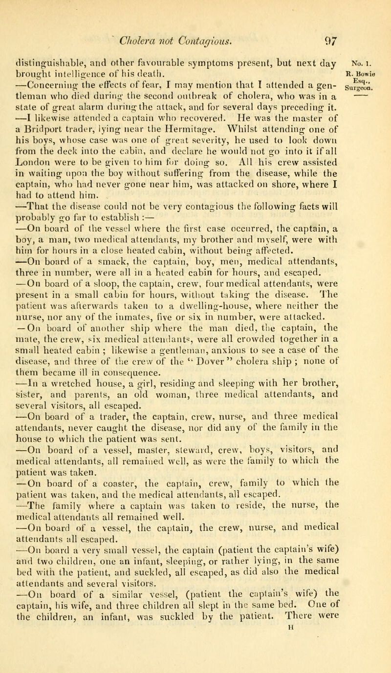 distinguishable, and other favourable symptoms present, but next day No. 1. brought intelligence of his death. R- Bowie —Concerning the effects of fear, I may mention that I attended a gen- surgeon. tleman who died during the second outbreak of cholera, who was in a state of great alarm during the attack, and for several days preceding it. ■—I likewise attended a captain who recovered. He was the master of a Bridport trader, lying near the Hermitage. Whilst attending one of his boys, whose case was one of great severity, he used to look down from the deck into the cabin, and declare he would not go into it if all London were to be given to him for doing so. All his crew assisted in waiting upon the boy without suffering from the disease, while the captain, who had never gone near him, was attacked on shore, where I had to attend him. —That the disease could not be very contagious the following facts will probably go far to establish :— —On board of the vessel where the first case occurred, the captain, a boy, a man, two medical attendants, my brother and myself, were with him for hours in a close heated cabin, without being affected. —On board of a smack, the captain, boy, men, medical attendants, three in number, were all in a heated cabin for hours, and escaped. — On board of a sloop, the captain, crew, four medical attendants, were present in a small cabin for hours, without taking the disease. The patient was afterwards taken to a dwelling-house, where neither the nurse, nor anv of the inmates, five or six in number, were attacked. — On board of another ship where the man died, the captain, the mate, the crew, six medical attendants, were all crowded together in a small heated cabin ; likewise a gentleman, anxious to see a case of the disease, and three of the crew of the {i Dover cholera ship ; none of them became ill in consequence. •—In a wretched house, a girl, residing and sleeping with her brother, sister, and parents, an old woman, three medical attendants, and several visitors, all escaped. —On board of a trader, the captain, crew, nurse, and three medical attendants, never caught the disease, nor did any of the family in the house to which the patient was sent. —On board of a vessel, master, steward, crew, boys, visitors, and medical attendants, all remained well, as were the family to which the patient was taken. —On board of a coaster, the captain, crew, family to which the patient was taken, and the medical attendants, all escaped. —The family where a captain was taken to reside, the nurse, the medical attendants all remained well. —On board of a vessel, the captain, the crew, nurse, and medical attendants all escaped. —On board a very small vessel, the captain (patient the captain's wife) and two children, one an infant, sleeping, or rather lying, in the same bed with the patient, and suckled, all escaped, as did also the medical attendants and several visitors. —On board of a similar vessel, (patient the captain's wife) the captain, his wife, and three children all slept in the same bed. One of the children, an infant, was suckled by the patient. There were H