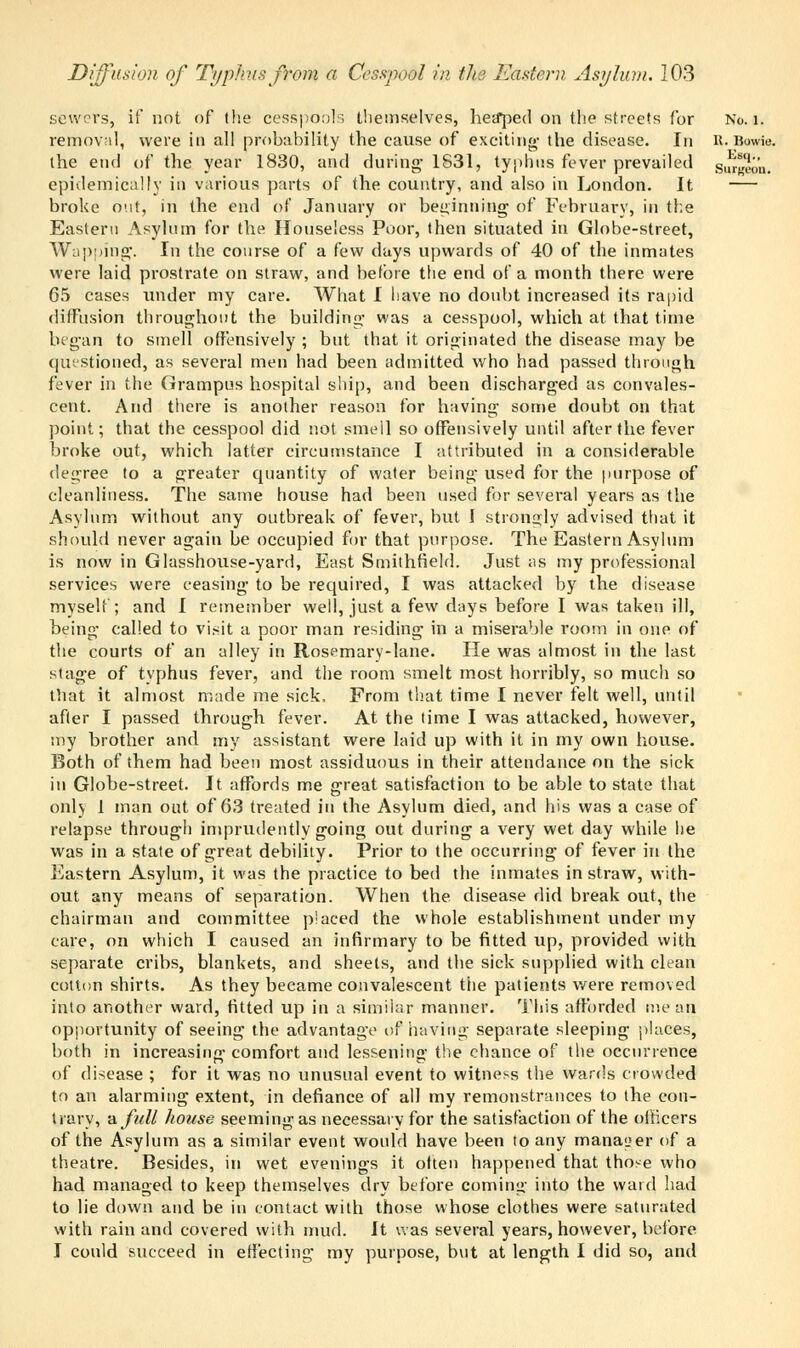 sewers, if not of the cesspools themselves, heaped on the streets for No. 1. removal, were in all probability the cause of exciting- the disease. In R.Bowls. the end of the year 1830, and during' 1831, typhus fever prevailed sui«eou. epidemically in various parts of the country, and also in London. It — broke out, in the end of January or beginning of February, in the Eastern Asylum for the Houseless Poor, then situated in Globe-street, Wapping. In the course of a few days upwards of 40 of the inmates were laid prostrate on straw, and before the end of a month there were 65 cases under my care. What I have no doubt increased its rapid diffusion throughout the building was a cesspool, which at that time began to smell offensively ; but that it originated the disease may be questioned, as several men had been admitted who had passed through fever in the Grampus hospital ship, and been discharged as convales- cent. And there is another reason for having some doubt on that point; that the cesspool did not smell so offensively until after the fever broke out, which latter circumstance I attributed in a considerable degree to a greater quantity of water being used for the purpose of cleanliness. The same house had been used for several years as the Asylum without any outbreak of fever, but I strongly advised that it should never again be occupied for that purpose. The Eastern Asylum is now in Glasshouse-yard, East Smithfield. Just as my professional services were ceasing to be required, I was attacked by the disease myself; and I remember well, just a few days before I was taken ill, being called to visit a poor man residing in a miserable room in one of the courts of an alley in Rosemary-lane. He was almost in the last stage of typhus fever, and the room smelt most horribly, so much so that it almost made me sick, From that time I never felt well, until after I passed through fever. At the time I was attacked, however, my brother and my assistant were laid up with it in my own house. Both of them had been most assiduous in their attendance on the sick in Globe-street. It affords me great satisfaction to be able to state that only 1 man out of 63 treated in the Asylum died, and his was a case of relapse through imprudently going out during a very wet day while he was in a state of great debility. Prior to the occurring of fever in the Eastern Asylum, it was the practice to bed the inmates in straw, with- out any means of separation. When the disease did break out, the chairman and committee placed the whole establishment under my care, on which I caused an infirmary to be fitted up, provided with separate cribs, blankets, and sheets, and the sick supplied with clean cotton shirts. As they became convalescent the patients were removed into another ward, fitted up in a similar manner. This afforded mean opportunity of seeing the advantage of having separate sleeping places, both in increasing comfort and lessening the chance of the occurrence of disease ; for it was no unusual event to witness the wards crowded to an alarming extent, in defiance of all my remonstrances to the con- trary, -a. full house seeming as necessary for the satisfaction of the officers of the Asylum as a similar event would have been to any manager of a theatre. Besides, in wet evenings it often happened that those who had managed to keep themselves dry before coming into the ward had to lie down and be in contact with those whose clothes were saturated with rain and covered with mud. It was several years, however, before I could succeed in effecting my purpose, but at length I did so, and