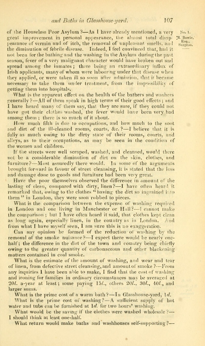 of the Houseless Poor Asylum ?—As 1 have already mentioned, a very No. 1. great improvement in personal appearance, the almost total disap )R. Bowie, pearance of vermin and of itch, the removal of unpleasant, smells, ami suA'on. the diminution of febrile disease. Indeed, I feel convinced that, had it, —■ not been for the bathing and the washing- in the Asylum daring the past season, fever of a very malignant character would have broken out and spread among the inmates; there being an extraordinary influx of Irish applicants, many of whom were labouring under that disease when they applied, or were taken ill so soon after admission, that it became necessary to take them under treatment, from the impossibility of getting them into hospitals. What is the apparent effect on the health of the bathers and washers generally?—All of them speak in high terms of their good effects; and I have heard many of them say, that they are sure, if they could not have got their clothes washed, the fever would have been very bad among them ; there is so much of it about. How much filth is due to occupations, and how much to the soot and dirt of the ill-cleaned rooms, courts, &c. ?—I believe that it is fully as much owing to the dirty state of their rooms, courts, and alleys, as to their occupations, as may be seen in the condition of the women and children. If the streets were well scraped, washed, and cleansed, would there not be a considerable diminution of dirt on the skin, clothes, and furniture?—Most assuredly there would. In some of the arguments brought forward in favour of street cleansing, it is stated that the loss and damage done to goods and furniture had been very great. Have the poor themselves observed the difference in amount of the lasting of clean, compared with dirty, linen?—I have often heard it remarked that, owing to the clothes  having the dirt so ingrained into them  in London, they were soon rubbed to pieces. What is the comparison between the expense of washing required in London and one living in Manchester or Hull?—S cannot make the comparison ; but I have often heard it said, that clothes kept clean as long again, especially linen, in the country as in London. And from what I have myself seen, I am sure this is no exaggeration. Can any opinion be formed of the reduction of washing by the removal of the smoke nuisance?—I expect there would be nearlv one- half; the difference in the dirt of the town and country being chiefly owing to the greater quantity of carbonaceous and other blackening matters contained in coal smoke. What is the estimate of the amount of washing, and wear and tear of linen, from defective street cleansing, and amountof smoke ?—From any inquiries 1 have been able to make, I find that the cost of washing and ironing for families in ordinary circumstances may be averaged at 20/. a-year at least; some paying 15/., others 20/., 30/., 40/., and larger sums. What is the prime cost of a warm bath?—In Glasshouse-yard, \d. What is the prime cost of washing?—A sufficient supply of hot water and tubs can be furnished at Id. for two hours' washing. What would be the saving if the clothes were washed wholesale ?— I should think at least one-half. What return would make baths and washhouses self-supporting ?—