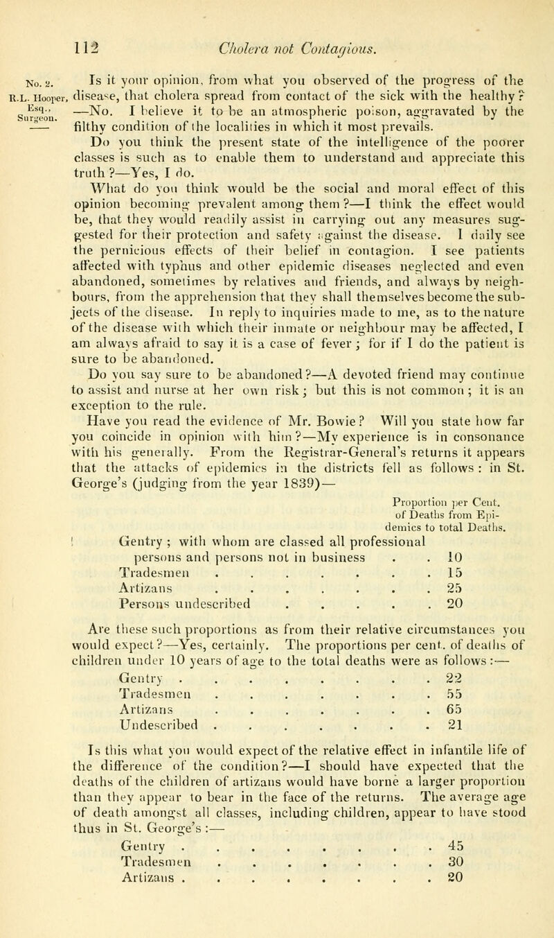No. a. Is ^ your opinion, from what you observed of the progress of the r.l. Hooper, disease, that cholera spread from contact of the sick with the healthy ? Esq., —]Sj0 j belies it to be an atmospheric poison, aggravated by the —— filthy condition of the localities in which it most prevails. Do you think the present state of the intelligence of the poorer classes is such as to enable them to understand and appreciate this truth ?—Yes, I rlo. What do you think would be the social and moral effect of this opinion becoming- prevalent among; them ?—I think the effect would be, that they would readily assist in carrying; out any measures sug- gested for their protection and safety against the disease. 1 daily see the pernicious effects of their belief in contagion. I see patients affected with typhus and other epidemic diseases neglected and even abandoned, sometimes by relatives and friends, and always by neigh- bours, from the apprehension that thev shall themselves become the sub- jects of the disease. In reply to inquiries made to me, as to the nature of the disease with which their inmate or neighbour may be affected, I am always afraid to say it is a case of fever ; for if I do the patient is sure to be abandoned. Do you say sure to be abandoned?—A devoted friend may continue to assist and nurse at her own risk; but this is not common ; it is an exception to the rule. Have you read the evidence of Mr. Bowie? Will you state how far you coincide in opinion with him?—My experience is in consonance with his generally. From the Registrar-General's returns it appears that the attacks of epidemics in the districts fell as follows : in St. George's (judging from the year 1839) — Proportion per Ceut. of Deaths from Epi- demics to total Deaths. Gentry ; with whom are classed all professional persons and persons not in business . . 10 Tradesmen . . . . . . .15 Artizans ....... 25 Persons undescribed . . . . .20 Are these such proportions as from their relative circumstances you would expect?—Yes, certainly. The proportions per cent, of deaths of children under 10 years of age to the total deaths were as follows:— Gentry 22 Tradesmen ....... 55 Artizans ....... 65 Undescribed ....... 21 Is this what you would expect of the relative effect in infantile life of the difference of the condition?—I should have expected that the deaths of the children of artizans would have borne a larger proportion than they appear to bear in the face of the returns. The average age of death amongst all classes, including children, appear to have stood thus in St. George's :— Gentry ........ 45 Tradesmen 30 Artizans . . . . . . . .20