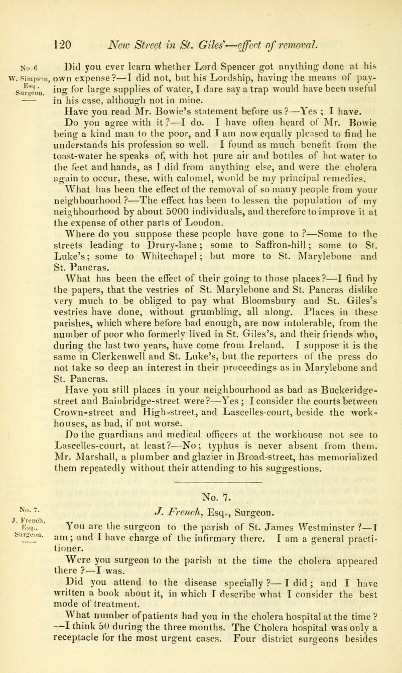 No.6 Did you ever learn whether Lord Spencer got anything* done at his w.Simpson, own expense?—-I did not, hut his Lordship, having* the means of pay- Sur»eon ni» ^or hirge supplies of water, I dare say a trap would have been useful in his case, although not in mine. Have you read Mr. Bowie's statement before us?—Yes ; I have. Do you agree with it ?—I do. I have often heard of Mr. Bowie being a kind man to the poor, and I am now equally pleased to find he understands his profession so well. I found as much benefit from the toast-water he speaks of, with hot pure air and bottles of hot water to the feet and hands, as I did from anything else, and were the cholera again to occur, these, with calomel, would be my principal remedies. What has been the effect of the removal of so many people from your neighbourhood?—The effect has been to lessen the population of my neighbourhood by about 5000 individuals, and therefore to improve it at the expense of other parts of London. Where do you suppose these people have gone to ?—Some to the streets leading to Drury-lane; some to Saffron-hill; some to St. Luke's; some to Whitechapel ; but more to St. Marylebone and St. Pancras. What has been the effect of their going to those places?—I find by the papers, that the vestries of St. Marylebone and St. Pancras dislike very much to be obliged to pay what Bloomsbury and St. Giles's vestries have done, without grumbling, all along. Places in these parishes, which where before bad enough, are now intolerable, from the number of poor who formerly lived in St. Giles's, and their friends who, during the last two years, have come from Ireland. I suppose it is the same in Clerkenwell and St. Luke's, but the reporters of the press do not take so deep an interest in their proceedings as in Marylebone and St. Pancras. Have you still places in your neighbourhood as bad as Buckeridge- street and Bainbridge-street were?—Yes; I consider the courts between Crown-street and High-street, and Lascelles-court, beside the work- houses, as bad, if not worse. Do the guardians and medical officers at the workhouse not see to Lascelles-court, at least?—No; typhus is never absent from them. Mr. Marshall, a plumber and glazier in Broad-street, has memorialized them repeatedly without their attending to his suggestions. No. 7. No '■ J. French, Esq., Surgeon. J. French, T7. , E,q., You are the surgeon to the parish of St. James Westminster >—I fcurseon. am; and I have charge of the infirmary there. I am a general practi- tioner. Were you surgeon to the parish at the time the cholera appeared there ?—I was. Did you attend to the disease specially?—I did; and I have written a book about it, in which I describe what I consider the best mode of treatment. What number of patients had you in the cholera hospital at the time? —I think 50 during the three months. The Cholera hospital was only a receptacle for the most urgent cases. Four district surgeons besides