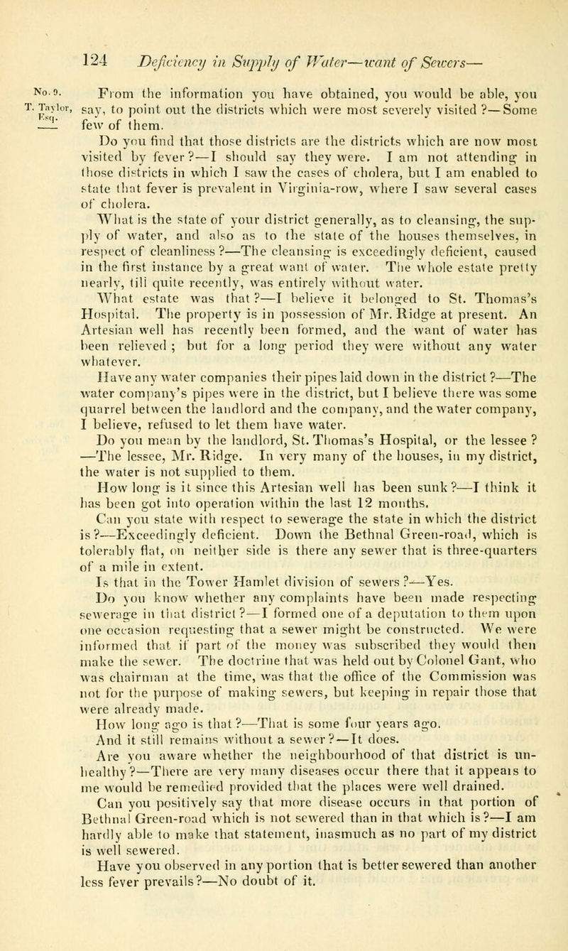 No. 9. From the information you have ohtained, you would he able, you T. Taylor, sav, to point out the districts which were most severely visited ?—Some —1 few of them. Do you find that those districts are the districts which are now most visited by fever?—I should say they were. I am not attending in (hose districts in which I saw the cases of cholera, but I am enabled to state that fever is prevalent in Virginia-row, where I saw several cases of cholera. What is the state of your district generally, as to cleansing, the sup- ply of water, and also as to the stale of the houses themselves, in respect of cleanliness?—The cleansing is exceedingly deficient, caused in the first instance by a great want of water. The whole estate pretty nearly, till quite recently, was entirely without water. What estate was that ?—I believe it belonged to St. Thomas's Hospital. The property is in possession of Mr. Ridge at present. An Artesian well has recently been formed, and the want of water has been relieved ; but for a long period they were without any water whatever. Have any water companies their pipes laid down in the district ?—The water company's pipes were in the district, but I believe there was some (juarrel between the landlord and the company, and the water company, I believe, refused to let them have water. Do you mean by the landlord, St. Thomas's Hospital, or the lessee ? —The lessee, Mr. Ridge. In very many of the houses, in my district, the water is not supplied to them. How long is it since this Artesian well has been sunk?—I think it has been got into operation within the last 12 months. Can you state with respect to sewerage the state in which the district is?—Exceedingly deficient. Down the Bethnal Green-road, which is tolerably flat, on neither side is there any sewer that is three-quarters of a mile in extent. Is that in the Tower Hamlet division of sewers ?—Yes. Do you know whether any complaints have been made respecting sewerage in that district ?—I formed one of a deputation to them upon one occasion requesting that a sewer might be constructed. We were informed that if part of the money was subscribed they would then make the sewer. The doctrine that was held out by Colonel Gant, who was chairman at the time, was that the office of the Commission was not for the purpose of making sewers, but keeping in repair those that were already made. How long ago is that ?—That is some four years ago. And it still remains without a sewer? — It does. Are you aware whether the neighbourhood of that district is un- healthy?—There are very many diseases occur there that it appeals to me would be remedied provided that the places were well drained. Can you positively say that more disease occurs in that portion of Bethnal Green-road which is not sewrered than in that which is?—I am hardly able to make that statement, inasmuch as no part of my district is well sewered. Have you observed in any portion that is better sewered than another less fever prevails?—No doubt of it.