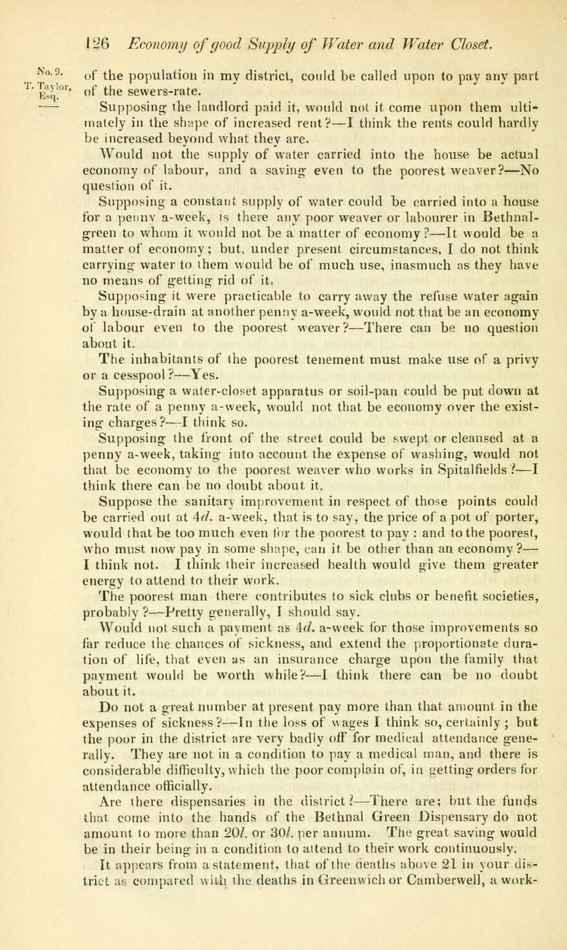 No. 9. of the population in mv district, could be called upon to pay any part T'ks;,!01'' ef the sewers-rale. Supposing the landlord paid it, would not it come upon them ulti- mately in the shape of increased rent?—I think the rents could hardly be increased beyond what they are. Would not the supply of water carried into the house be actual economy of labour, and a saving even to the poorest weaver?—No question of it. Supposing a constant supply of water could be carried into a house for a penny a-week, is there any poor weaver or labourer in Bethnal- green to whom it would not be a matter of economy ?—It would be a matter of economy; but, under present circumstances, I do not think carrying water to them would be of much use, inasmuch as they have no means of getting rid of it. Supposing it were practicable to carry away the refuse water again by a house-drain at another penny a-week, would not that be an economy of labour even to the poorest weaver?—There can be no question about it. The inhabitants of the poorest tenement must make use of a privy or a cesspool ?—Yes. Supposing a water-closet apparatus or soil-pan could be put clown at the rate of a penny a-week, would not that be economy over the exist- ing charges?—I think so. Supposing the front of the street could be swept or cleansed at a penny a-week, taking into account the expense of washing, would not that be economy to the poorest weaver who works in Spitalfields ?■—I think there can he no doubt about it. Suppose the sanitary improvement in respect of those points could be carried out at 4d. a-week, that is to say, the price of a pot of porter, would that be too much even for the poorest to pay : and to the poorest, who must now pay in some shape, can it be other than an economy?— I think not. I think their increased health would give them greater energy to attend to their work. The poorest man there contributes to sick clubs or benefit societies, probably ?—Pretty generally, I should say. Would not such a payment as Ad. a-week for those improvements so far reduce the chances of sickness, and extend the proportionate dura- tion of life, that even as an insurance charge upon the family that payment would be worth while?—I think there can be no doubt about it. Do not a great number at present pay more than that amount in the expenses of sickness?—In the loss of wages I think so, certainly ; but the poor in the district are very badly off for medical attendance gene- rally. They are not in a condition to pay a medical man, and there is considerable difficulty, which the poor complain of, in getting orders for attendance officially. Are there dispensaries in the district?—There are; but the funds that come into the hands of the Bethnal Green Dispensary do not amount to more than 20/. or 30/. per annum. The great saving would be in their being in a condition to attend to their work continuously. It appears from a statement, that of the deaths above 21 in your dis- trict as compared with the deaths in Greenwich or Camberwell, a work-