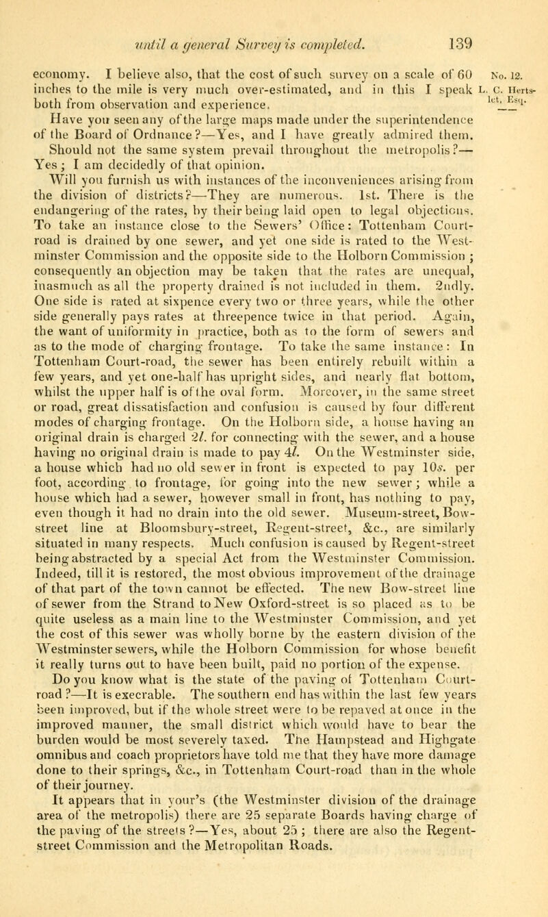 economy. I believe also, that the cost of such survey on a scale of 60 No. 12. inches to the mile is very much over-estimated, and in this I speak L. c. Herts- both from observation and experience, eW^iq. Have you seen any of the large maps made under the superintendence of the Board of Ordnance ?—Yes, and I have greatly admired them. Should not the same system prevail throughout the metropolis ?— Yes ; I am decidedly of that opinion. Will you furnish us with instances of the inconveniences arising'from the division of districts?—They are numerous. 1st. There is the endangering of the rates, by their being laid open to legal objections. To take an instance close to the Sewers' Office: Tottenham Court- road is drained by one sewer, and yet one side is rated to the West- minster Commission and the opposite side to the Holborn Commission ; consequently an objection may be taken that the rates are unequal, inasmuch as all the property drained is not included in them. 2ndly. One side is rated at sixpence every two or three years, while the other side generally pays rates at threepence twice in that period. Again, the want of uniformity in practice, both as to the form of sewers and as to the mode of charging frontage. To take the same instance: In Tottenham Court-road, the sewer has been entirely rebuilt within a few years, and yet one-half has upright sides, and nearly flat bottom, whilst the upper half is of the oval form. Moreover, in the same street or road, great dissatisfaction and confusion is caused by four different modes of charging frontage. On the Holborn side, a house having an original drain is charged 21. for connecting- with the sewer, and a house having no original drain is made to pay 4/. On the Westminster side, a house which had no old sewer in front is expected to pay 10*. per foot, according to frontage, for going into the new sewer ; while a house which had a sewer, however small in front, has nothing to pay, even though it had no drain into the old sewer. Museum-street, Bow- street line at Bloomsbury-street, Regent-street, &c, are similarly situated in many respects. Much confusion is caused by Regent-street being abstracted by a special Act from the Westminster Commission. Indeed, till it is restored, the most obvious improvement of the drainage of that part of the town cannot be effected. The new Bow-street line of sewer from the Strand to New Oxford-street is so placed as to be quite useless as a main line to the Westminster Commission, and yet the cost of this sewer was wholly borne by the eastern division of the Westminster sewers, while the Holborn Commission for whose benefit it really turns out to have been built, paid no portion of the expense. Do you know what is the state of the paving of Tottenham Court- road ?—It is execrable. The southern end has within the last few years been improved, but if the whole street were to be repaved at once in the improved manner, the small district which would have to bear the burden would be most severely taxed. Tne Hampstead and Highgate omnibus and coach proprietors have told me that they have more damage done to their springs, &c, in Tottenham Court-road than in the whole of their journey. It appears that in your's (the Westminster division of the drainage area of the metropolis) there are 25 separate Boards having charge of the paving of the streets?—Yes, about 25 ; there are also the Regent- street Commission and the Metropolitan Roads.