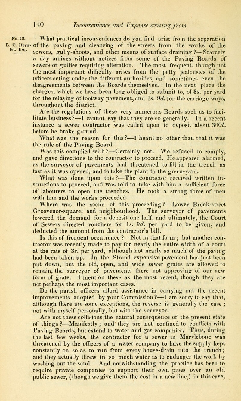 No. 12. What practical inconveniences do you find arise from the separation L. c. Herts-of the paving1 and cleansing of the streets from the works of the eJ !q' sewers, gully-shoots, and other means of surface draining?—Scarcely a day arrives without notices from some of the Paving Boards of sewers or gullies requiring alteration. The most frequent, though not the most important difficulty arises from the petty jealousies of the officers acting under the different authorities, and sometimes even the disagreements between the Boards themselves. In the next place the charges, which we have been long obliged to submit to, of 3s. per yard for the relaying of footway pavement, and 1*. 9d. for the carriage ways, throughout the district. Are the regulations of these very numerous Boards such as to faci- litate business?—I cannot say that they are so generally. In a recent instance a sewer contractor was called upon to deposit about 300/. before he. broke ground. What was the reason for this?—I heard no other than that it was the rule of the Paving Board. Was this complied with?—Certainly not. We refused to comply, and gave directions to the contractor to proceed. He appeared alarmed, as the surveyor of pavements had threatened to fill in the trench as fast as it was opened, and to take the plant to the green-yard. Wha,t was done upon this?—The contractor received written in- structions to proceed, and was told to take with him a sufficient force of labourers to open the trencher. He took a strong force of men with him and the works proceeded. Where was the scene of this proceeding?—Lower Brook-street Grosvenor-square, and neighbourhood. The surveyor of pavements lowered the demand for a deposit one-half, and ultimately, the Court of Sewers directed vouchers for 1?. 9d. per yard to be given, and deducted the amount from the contractor's bill. Is this of frequent occurrence ?—Not in that form ; but another con- tractor was recently made to pay for nearly the entire width of a court at the rate of 3s. per yard, although not nearly so much of the paving had been taken up. In the Strand expensive pavement has just been put down, but the old, open, and wide sewer grales are allowed to remain, the surveyor of pavements there not approving of our new form of grate. I mention these as the most recent, though they are not perhaps the most important cases. Do the parish officers afford assistance in carrying out the recent improvements adopted by your Commission?—I am sorry to say th;it, although there are some exceptions, the reverse is generally the case ; not with myself personally, but with the surveyor. Are not these collisions the natural consequence of the present state of things ?—Manifestly; and'they are not confined to conflicts with Paving Boards, but extend to water and gas companies. Thus, during- the last few weeks, the contractor for a sewer in Marylebone was threatened by the officers of a water company to have the supply kept constantly on so as to run from every house-drain into the trench; and they actually threw in so much water as to endanger the work by washing out the sand. And notwithstanding the practice has been to require private companies to support their own pipes over an old public sewer, (though we give them the cost in a new line,) in this case,