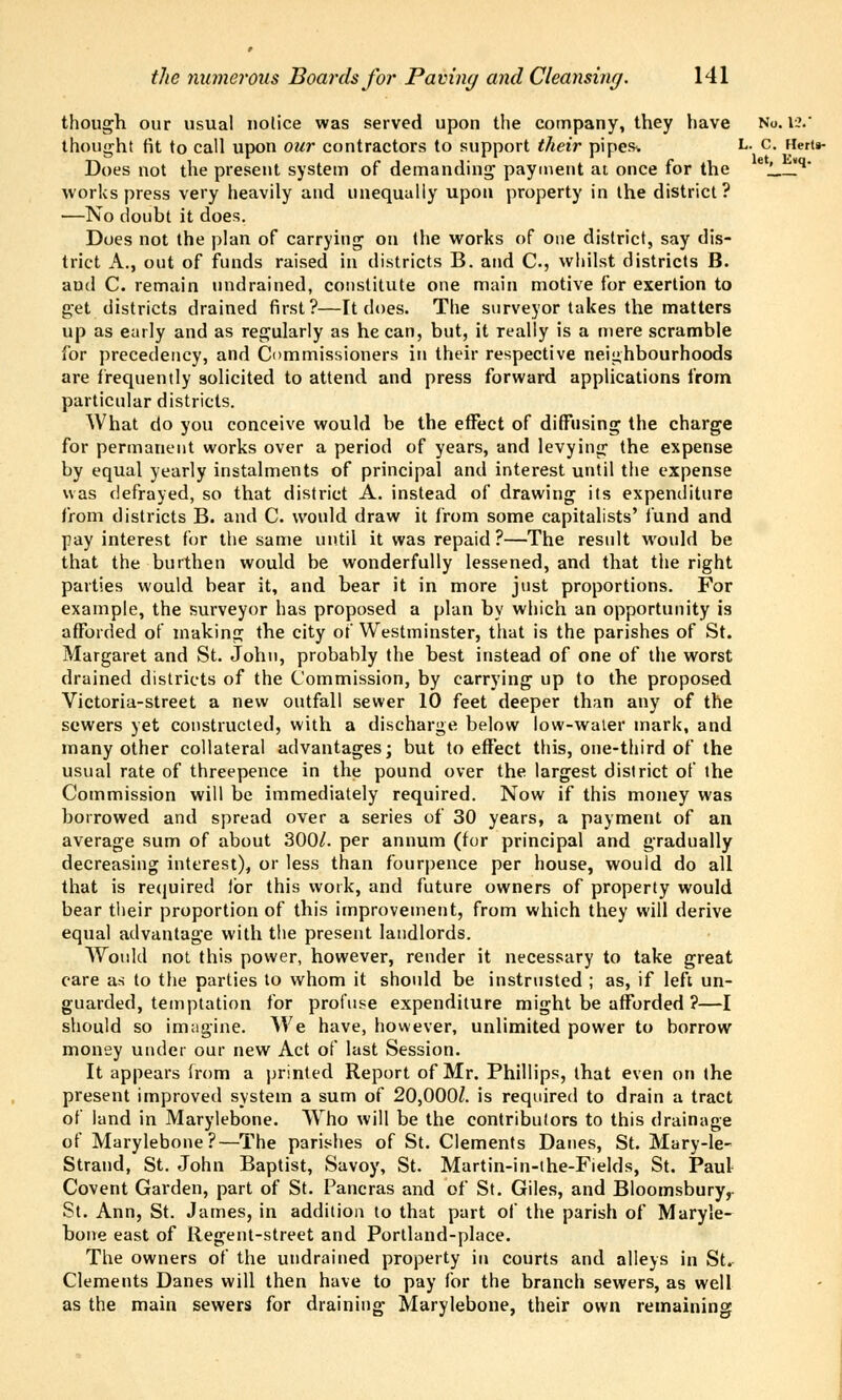 though our usual nolice was served upon the company, they have No. 12. thought fit to call upon our contractors to support their pipes-. L. c. Hert§- Does not the present system of demanding payment at once for the e'_ !q* works press very heavily and unequally upon property in the district? —No doubt it does. Does not the plan of carrying on (he works of one district, say dis- trict A., out of funds raised in districts B. and C., whilst districts B. aud C. remain nndrained, constitute one main motive for exertion to get districts drained first?—It does. The surveyor takes the matters up as early and as regularly as he can, but, it really is a mere scramble for precedency, and Commissioners in their respective neighbourhoods are frequently solicited to attend and press forward applications from particular districts. What do you conceive would be the effect of diffusing the charge for permanent works over a period of years, and levying the expense by equal yearly instalments of principal and interest until the expense was defrayed, so that district A. instead of drawing its expenditure from districts B. and C. would draw it from some capitalists' fund and pay interest for the same until it was repaid ?—The residt would be that the burthen would be wonderfully lessened, and that the right parties would bear it, and bear it in more just proportions. For example, the surveyor has proposed a plan by which an opportunity is afforded of making the city of Westminster, that is the parishes of St. Margaret and St. John, probahly the best instead of one of the worst drained districts of the Commission, by carrying up to the proposed Victoria-street a new outfall sewer 10 feet deeper than any of the sewers yet constructed, with a discharge below low-water mark, and many other collateral advantages; but to effect this, one-third of the usual rate of threepence in the pound over the largest district of the Commission will be immediately required. Now if this money was borrowed and spread over a series of 30 years, a payment of an average sum of about 300/. per annum (for principal and gradually decreasing interest), or less than fourpence per house, would do all that is required for this work, and future owners of property would bear their proportion of this improvement, from which they will derive equal advantage with the present landlords. Would not this power, however, render it necessary to take great care as to the parties to whom it should be instrusted ; as, if left un- guarded, temptation for profuse expenditure might be afforded ?—I should so imagine. We have, however, unlimited power to borrow money under our new Act of last Session. It appears from a printed Report of Mr. Phillips, that even on (he present improved system a sum of 20,000/. is required to drain a tract of land in Marylebone. Who will be the contributors to this drainage of Marylebone?—The parishes of St. Clements Danes, St. Mary-le- Strand, St. John Baptist, Savoy, St. Martin-in-the-Fields, St. Paul Covent Garden, part of St. Pancras and of St. Giles, and Bloomsburyr St. Ann, St. James, in addition to that part of the parish of Maryle- bone east of Regent-street and Portland-place. The owners of the undrained property in courts and alleys in St. Clements Danes will then have to pay for the branch sewers, as well as the main sewers for draining Marylebone, their own remaining
