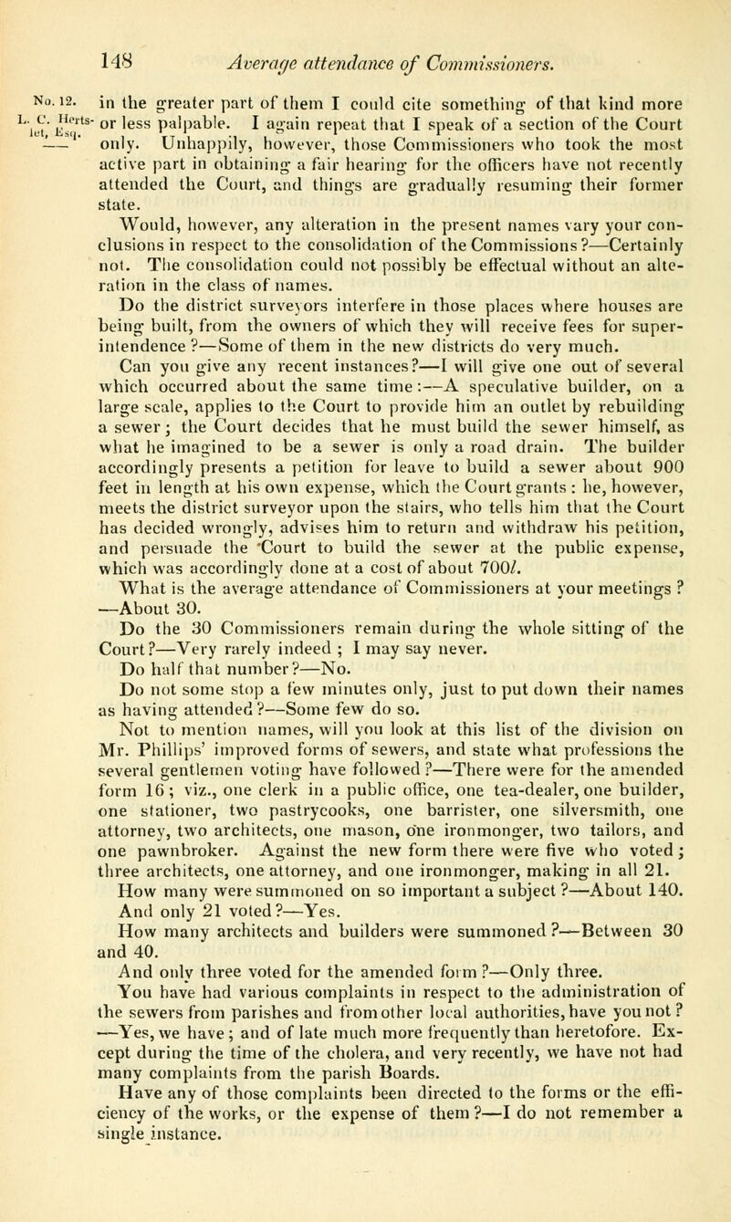 No. 12. in the greater part of them I could cite something of that kind more h\c' n*1*8 or less palpable. I again repeat that I speak of a section of the Court -— ' only. Unhappily, however, those Commissioners who took the most active part in obtaining- a fair hearing for the officers have not recently attended the Court, and things are gradually resuming their former state. Would, however, any alteration in the present names vary your con- clusions in respect to the consolidation of the Commissions?—Certainly not. The consolidation could not possibly be effectual without an alte- ration in the class of names. Do the district surveyors interfere in those places where houses are being built, from the owners of which they will receive fees for super- intendence ?—Some of them in the new districts do very much. Can you give any recent instances?—I will give one out of several which occurred about the same time:—A speculative builder, on a large scale, applies to the Court to provide him an outlet by rebuilding a sewer; the Court decides that he must build the sewer himself, as what he imagined to be a sewer is only a road drain. The builder accordingly presents a petition for leave to build a sewer about 900 feet in length at his own expense, which the Court grants : he, however, meets the district surveyor upon the stairs, who tells him that the Court has decided wrongly, advises him to return and withdraw his petition, and persuade the 'Court to build the sewer at the public expense, which was accordingly done at a cost of about 700/. What is the average attendance oi' Commissioners at your meetings ? —About 30. Do the 30 Commissioners remain during the whole sitting of the Court?—Very rarely indeed ; I may say never. Do half that number?—No. Do not some stop a few minutes only, just to put down their names as having attended?—Some few do so. Not to mention names, will you look at this list of the division on Mr. Phillips' improved forms of sewers, and state wdiat professions the several gentlemen voting have followed ?—There were for the amended form 16 ; viz., one clerk in a public office, one tea-dealer, one builder, one stationer, two pastrycooks, one barrister, one silversmith, one attorney, two architects, one mason, one ironmonger, two tailors, and one pawnbroker. Against the new form there were five who voted; three architects, one attorney, and one ironmonger, making in all 21. How many were summoned on so important a subject ?—About 140. And only 21 voted?—Yes. How many architects and builders were summoned ?—Between 30 and 40. And only three voted for the amended form ?—Only three. You have had various complaints in respect to the administration of the sewers from parishes and from other local authorities, have you not? —Yes, we have; and of late much more frequently than heretofore. Ex- cept during the time of the cholera, and very recently, we have not had many complaints from the parish Boards. Have any of those complaints been directed to the forms or the effi- ciency of the works, or the expense of them?—I do not remember a single instance.