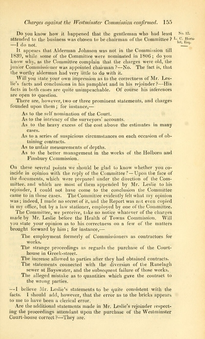 Do you know how it happened that the gentleman who had least N°-12- attended to the business was chosen to be chairman of the Committee? L- c. Herts- I, let, i!isq. do not. It appears that Alderman Johnson was not in the Commission till 1839, while some of the Committee were nominated in 1806; do you know why, as the Committee complain that the charges were old, the junior Commissioner was appointed chairman?—No. The fact is, that the worthy alderman had very little to do with it. Will you state your own impression as to the correctness of Mr. Les- lie's facts and conclusions in his pamphlet and in his rejoinder?—His facts in both cases are quite unimpeachable. Of course his inferences are open to question. There are, however, two or three prominent statements, and charges founded upon them; for instance,— As to the self nomination of the Court. As to the intricacy of the surveyors' accounts. As to the heavy excess of the cost above the estimates in many cases. As to a series of suspicious circumstances on each occasion of ob- taining contracts. As to unfair measurements of depths. As to the better management in the works of the Holborn and Finsbury Commission. On these several points we should be ^lad to know whether you co- incide in opinion with the reply of the Committee ? —Upon the face of the documents, which were prepared under the direction of the Com- mittee, and which are most of them appended by Mr. Leslie to his rejoinder, I could not have come to the conclusion the Committee came to in those cases. The Committee evidently felt what my opinion was ; indeed, I made no secret of it, and the Report was not even copied in my office, but by a law stationer, employed by one of the Committee. The Committee, we perceive, take no notice whatever of the charges made by Mr. Leslie before the Health of Towns Commission. Will you state your opinion as to his correctness on a few of the matters brought forward by him ; for instance,— The employment formerly of Commissioners as contractors for works. The strange proceedings as regards the purchase of the Court- house in Greek-street. The increase allowed to parties after they had obtained contracts. The statements connected with the diversion of the Ranelagh sewer at Bayswater, and the subsequent failure of those works. The alleged mistake as to quantities which gave the contract to the wrong parties. — I believe Mr. Leslie's statements to be quite consistent with the facts. I should add, however, that the error as to the bricks appears to me to have been a clerical error. Are the additional statements made in Mr. Leslie's rejoinder respect- ing the proceedings attendant upon the purchase of the Westminster Court-house correct ?—They are.