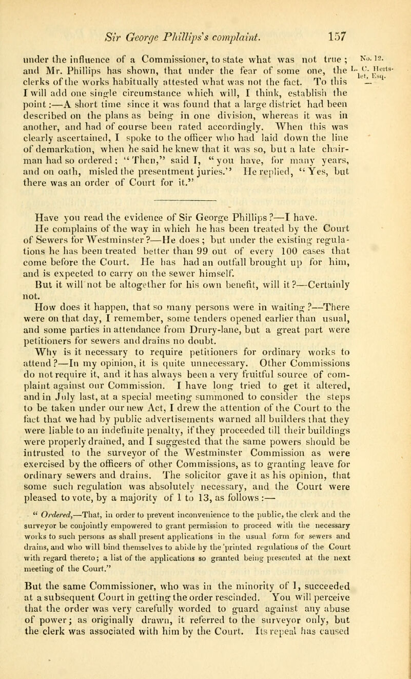 under the influence of a Commissioner, to state what was not true ; No. 12. and Mr. Phillips has shown, that under the fear of some one, the Ij- <'■ Herts clerks of the works habitually attested what was not the fact. To tins — ' rwill add one single circumstance which will, I think, establish the point:—A short time since it was found that a large district had been described on the plans as being- in one division, whereas it was in another, and had of course been rated accordingly. When this was clearly ascertained, I spoke to the officer who had laid down the line of demarkation, when he said he knew that it was so, but a late chair- man had so ordered ; Then, said I, you have, for many years, and on oath, misled the presentment juries.'' He replied, Yes, but there was an order of Court for it. Have you read the evidence of Sir George Phillips ?—I have. He complains of the way in which he has been treated by the Court of Sewers for Westminster ?—He does; but under the existing regula- tions he has been treated better than 99 out of every 100 cases that come before the Court. He has had an outfall brought up for him, and is expected to carry on the sewer himself. But it will not be altogether for his own benefit, will it?—Certainly not. How does it happen, that so many persons were in waiting ?—There were on that day, I remember, some tenders opened earlier than usual, and some parties in attendance from Drury-lane, but a great part were petitioners for sewers and drains no doubt. Why is it necessary to require petitioners for ordinary works to attend?—In my opinion, it is quite unnecessary. Other Commissions do not require it, and it has always been a very fruitful source of com- plaint against our Commission. I have long tried to get it altered, and in July last, at a special meeting summoned to consider the steps to be taken under our new Act, I drew the attention of the Court to the fact that we had by public advertisements warned all builders that they were liable to an indefinite penalty, if they proceeded till their buildings were properly drained, and I suggested that the same powers should be intrusted to the surveyor of the Westminster Commission as were exercised by the officers of other Commissions, as to granting leave for ordinary sewers and drains. The solicitor gave it as his opinion, that some such regulation was absolutely necessary, and the Court were pleased to vote, by a majority of 1 to 13, as follows :—  Ordered,—That, in order to prevent inconvenience to the public, the clerk and the surveyor be conjointly empowered to grant permission to proceed with the necessary works to sucli persons as shall present applications in the usual form for sewers and drains, and who will bind themselves to abide hy the printed regulations of the Court with regard thereto; a list of the applications so granted being presented at the next meeting of the Court. But the same Commissioner, who was in the minority of 1, succeeded at a subsequent Court in getting the order rescinded. You will perceive that the order was very carefully worded to guard against any abuse of power; as originally drawn, it referred to the surveyor only, but the clerk was associated with him by the Court. Its repeal has caused