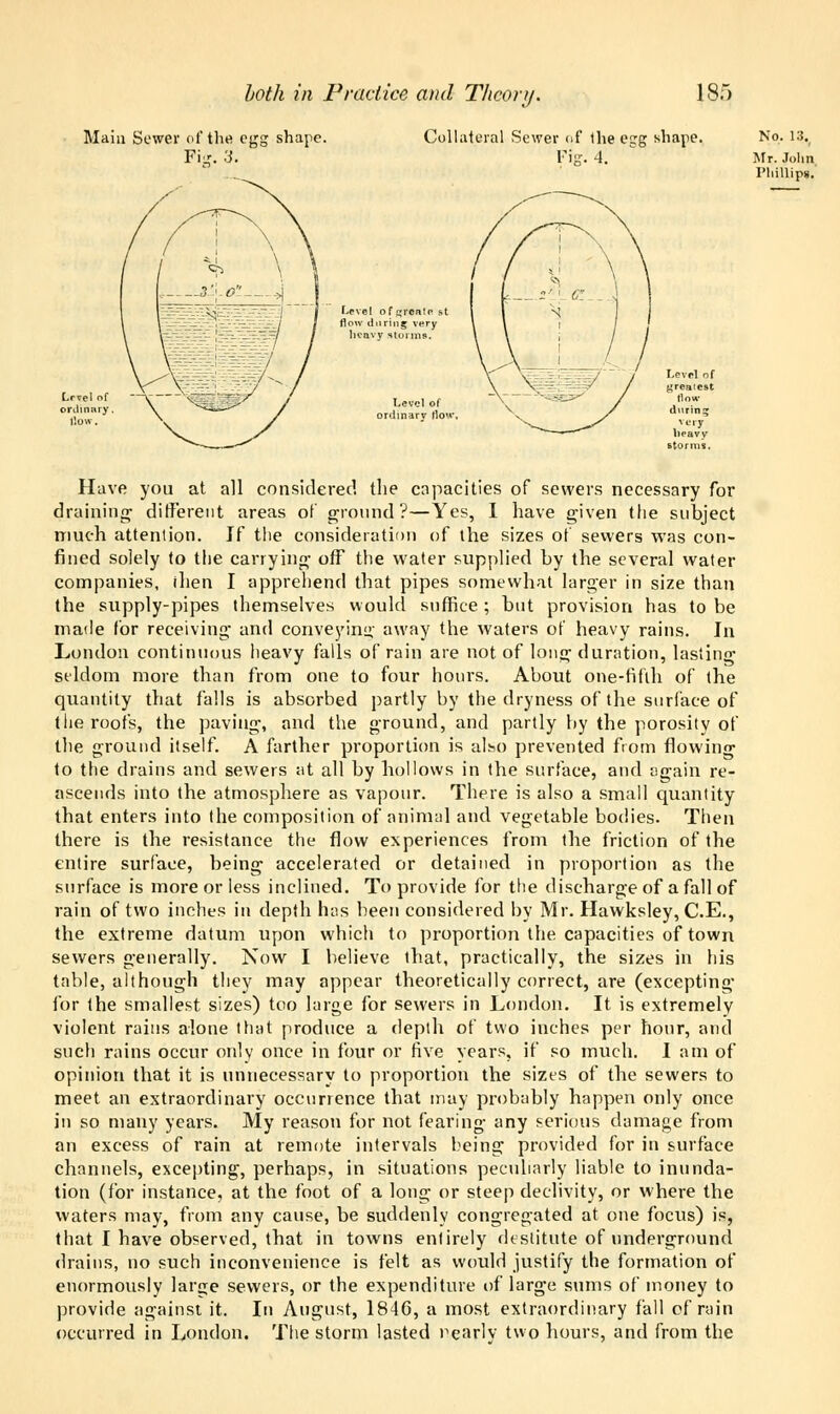 Main Sewer of the egg shape. Pijr. 3. Collateral Sewer of 1he egg shape. Fig. A. Level ofgwate s flow during very heavy storms. Level of rri.nary Ho' No. 13v Mr. Julin Phillips. Have you at all considered the capacities of sewers necessary for draining different areas of ground?—Yes, I have given the subject much attention. If the consideration of the sizes of sewers was con- fined solely to the carrying ofF the water supplied by the several water companies, ihen I apprehend that pipes somewhat larger in size than the supply-pipes themselves would suffice; but provision has to be made for receiving and conveying away the waters of heavy rains. In London continuous heavy falls of rain are not of long duration, lasting seldom more than from one to four hours. About one-fifth of the quantity that falls is absorbed partly by the dryness of the surface of the roofs, the paving, and the ground, and partly by the porosity of the ground itself. A farther proportion is also prevented from flowing to the drains and sewers at all by hollows in the surface, and again re- ascends into the atmosphere as vapour. There is also a small quantity that enters into the composition of animal and vegetable bodies. Then there is the resistance the flow experiences from the friction of the entire surface, being accelerated or detained in proportion as the surface is more or less inclined. To provide for the discharge of a fall of rain of two inches in depth has been considered by Mr. Hawksley, C.E., the extreme datum upon which to proportion the capacities of town sewers generally. Now I believe that, practically, the sizes in his table, although they may appear theoretically correct, are (excepting for the smallest sizes) too large for sewers in London. It is extremely violent rains alone that produce a depth of two inches per hour, and such rains occur only once in four or five years, if so much. I am of opinion that it is unnecessary to proportion the sizes of the sewers to meet an extraordinary occurrence that may probably happen only once in so many years. My reason for not fearing any serious damage from an excess of rain at remote intervals being provided for in surface channels, excepting, perhaps, in situations peculiarly liable to inunda- tion (for instance, at the foot of a long or steep declivity, or where the waters may, from any cause, be suddenly congregated at one focus) is, that I have observed, that in towns enlirely destitute of underground drains, no such inconvenience is felt as would justify the formation of enormously large sewers, or the expenditure of large sums of money to provide against it. In August, 1846, a most extraordinary fall cf rain occurred in London. The storm lasted nearly two hours, and from the