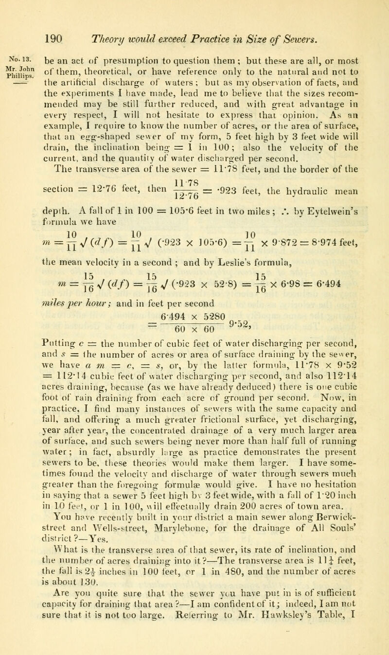 be an act of presumption to question them ; but these are all, or most of them, theoretical, or have reference only to the natural and not to the artificial discharge of waters; but as my observation of facts, and the experiments I have made, lead me to believe that the sizes recom- mended may be still further reduced, and with great advantage in every respect, I will not hesitate to express that opinion. As an example, I require to know the number of acres, or the area of surface, that an egg-shaped sewer of my form, 5 feet high by 3 feet wide will drain, the inclination being = 1 in 100; also the velocity of the current, and the quantity of water discharged per second. The transverse area of the sewer = 1T78 feet, and the border of the 11 7S section = 12*76 feet, then -^-^ — -923 feet, the hydraulic mean depth. A fall of 1 in 100 = 105*6 feet in two miles ; .*. by Eytelwein's formula we have m = Yi V (df) — tW ('923 x 105'6) =7i x 9'872 = 8'974 feet' the mean velocity in a second ; and by Leslie's formula, 15 15 15 m = Yq V (df) = yjr V (-923 x 52 8) = ^ X 6*9S = 6*494 miles per hour; and in feet per second _ 6494 x 5280 — 60 x 60 9'J'2' Putting c = the number of cubic feet of water discharging per second, and s = the number of acres or area of surface draining by the se^er, we have a m =*= c, = s, or, by the latter formula, 11 78 x 9'52 = 112 14 cubic feet of water discharging per second, and also 112*14 acres draining, because (as we have already deduced) there is one cubic foot of rain draining from each acre of ground per second. Now, in practice, I find many instances of sewers with the same capacity and fall, and offering a much greater frictional surface, yet discharging, year after year, the concentrated drainage of a very much larger area of surface, and such sewers being never more than half full of running water; in fact, absurdly large as practice demonstrates the present sewers to be, these theories would make them larger. I have some- times found the velocity and discharge of water through sewers much greater than the foregoing formulas would give. I have no hesitation in saying that a sewer 5 feet high bv 3 feet wide, with a fall of T20 inch in 10 feet, or 1 in 100, will effectually drain 200 acres of town area. You have recently built in your district a main sewer along Berwick- street and Wells-street, Marylebone, for the drainage of All Souls' district?—Yes. What is the transverse area of that sewer, its rate of inclination, and the number of acres draining into it?—The transverse area is 11 i feet, the fall is 2+ inches in 100 feet, or 1 in 480, and the number of acres is about 130. Are you quite sure that the sewer vcu have put in is of sufficient capacity for draining that area?—I am confident of it; indeed, lam not sure that it is not too large. Relerring to Mr. Hawksley's Table, I