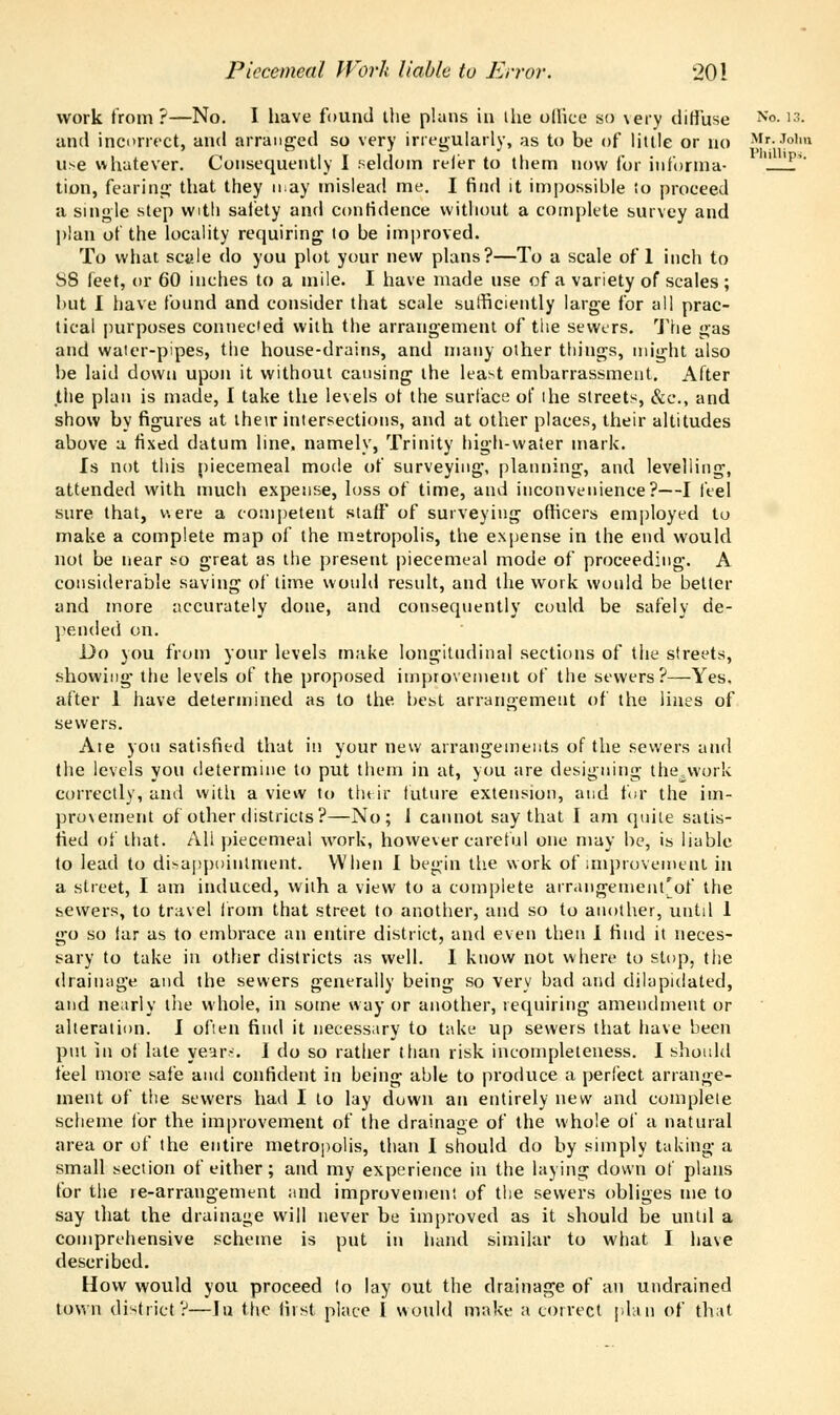 work from?—No. I have found the plans in the office so \ery diffuse No- '::- and incorrect, and arranged so very irregularly, as to be of little or no Mr.John use whatever. Consequently I seldom reler to them now for iuforrna- 'p'' tion, fearing that they nay mislead me. I find it impossible to proceed a single step with safety and confidence without a complete survey and plan of the locality requiring to be improved. To what scale do you plot your new plans?—To a scale of 1 inch to SS feet, or 60 inches to a mile. I have made use of a variety of scales ; but I have found and consider that scale sufficiently large for all prac- tical purposes connected with the arrangement of the sewers. The gas and water-pipes, the house-drains, and many other things, might also be laid down upon it without causing the least embarrassment. After the plan is made, I take the levels ot the surface of the streets, &t\, and show by figures at their intersections, and at other places, their altitudes above a fixed datum line, namely, Trinity high-water mark. Is not this piecemeal mode of surveying, planning, and levelling, attended with much expense, loss of time, and inconvenience?—I feel sure that, v.ere a competent staff of surveying officers employed to make a complete map of the metropolis, the expense in the end would not be near so great as the present piecemeal mode of proceeding. A considerable saving of time would result, and the work would be better and more accurately done, and consequently could be safely de- pended on. Do you from your levels make longitudinal sections of the streets, showing the levels of the proposed improvement of the sewers?—Yes. after 1 have determined as to the best arrangement of the lines of sewers. Ate you satisfied that in your new arrangements of the sewers and the levels you determine to put them in at, you are designing the^work correctly, and with a view to tluir future extension, and tor the im- provement of other districts?—No; 1 cannot say that I am quite satis- fied of that. All piecemeal work, however careful one may be, is liable to lead to disappointment. When I begin the work of improvement in a street, I am induced, with a view to a complete arrangeinent'of the sewers, to travel from that street to another, and so to another, until 1 go so far as to embrace an entire district, and even then I find it neces- sary to take in other districts as well. I know not where to stop, the drainage and the sewers generally being so very bad and dilapidated, and nearly the whole, in some way or another, requiring amendment or alteration. I often find it necessary to take up sewers that have been put in of late year-. I do so rather than risk incompleteness. I should feel more safe and confident in being able to produce a perfect arrange- ment of the sewers had I to lay down an entirely new and complete scheme lor the improvement of the drainage of the whole of a natural area or of the entire metropolis, than I should do by simply taking a small section of either; and my experience in the laying down of plans for the re-arrangement and improvement of the sewers obliges me to say that the drainage will never be improved as it should be until a comprehensive scheme is put in hand similar to what I have described. How would you proceed to lay out the drainage of an undrained town district?—In the first place I would make a correct plan of that