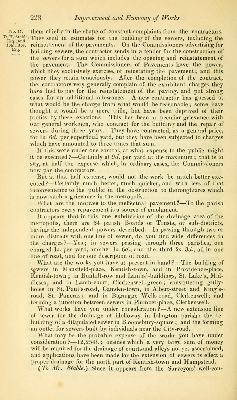 No. n. them chiefly in the shape of constant complaints from the contractors. D-H* sta!\le'Thev send in estimates for the building of the sewers, including the Esq., and • . ° ' » John Roe, reinstatement ol the pavements. On the Commissioners advertising for t q building sewers, the contractor sends in a tender for the construction of the sewers for a sum which includes the opening and reinstatement of the pavement. The Commissioners of Pavements have the power, which they exclusively exercise, of reinstating the pavement; and this power they retain tenaciously. After the completion of the contract, the contractors very generally complain of the exorbitant charges they have had to pay for the reinstatement of the paving, and put strong cases for an additional allowance. A new contractor has guessed at what would be the charge from what would be reasonable; some have thought it would be a mere trifle, but have been deprived of their profits by these exactions. This has been a peculiar grievance with our general workmen, who contract for the building and the repair of sewers during three years. They have contracted, as a general price, for Is. 6d. per superficial yard, but they have been subjected to charges which have amounted to three times that sum. If this were under one control, at what expense to the public might it be executed ?—Certainly at 9d. per yard at the maximum ; that is to say, at half the expense which, in ordinary cases, the Commissioners now pay the contractors. But at that half expense, would not the work be much better exe- cuted?—Certainly much better, much quicker, and with less of that inconvenience to the public in the obstruction to thoroughfares which is now such a grievance in the metropolis. What are the motives to the ineffectual pavement?—To the parish contractors every repavement is a source of emolument. It appears that in this one subdivision of the drainage area of the metropolis, there are 34 parish Boards or Trusts, or sub-districts, having the independent powers described. In passing through two or more districts with one line of sewer, do you find wide differences in the charges?—Yes; in sewers passing through three parishes, one charged Is. per yard, another Is. 6d., and the third 2s. 3d., all in one line of road, and for one description of road. What are the works you have at present in hand?—The building of sgwers in Mansfield-place, Kentish-town, and in Providence-place, Kentish-town; in Bunhill-row and Lambs'-buildings, St. Luke's, Mid- dlesex, and in Lamb-court, Clerkenwell-green; constructing gully- holes in St. Paul's-road, Camden-town, in Albert-street and King's- road, St. Pancras; and in Bagnigge Wells-road, Clerkenwell; and forming a junction between sewers in Plumber-place, Clerkenwell. What works have you under consideration ?—A new extension line of sewer for the drainage of Hollo way, in Islington parish; the re- building of a dilapidated sewer in Bloomsbury-square ; and the forming an outlet for sewers built by individuals near the City-road. What may be the probable expense of the works you have under consideration ?—12,254/. ; besides which a very large sum of money will be required for the drainage of courts and alleys not yet ascertained, and applications have been made for the extension of sewers to effect a proper drainage for the north part of Kentish-town and Hampstead. {To Mr. Stable.) Since it appears from the Surveyors' well-con-