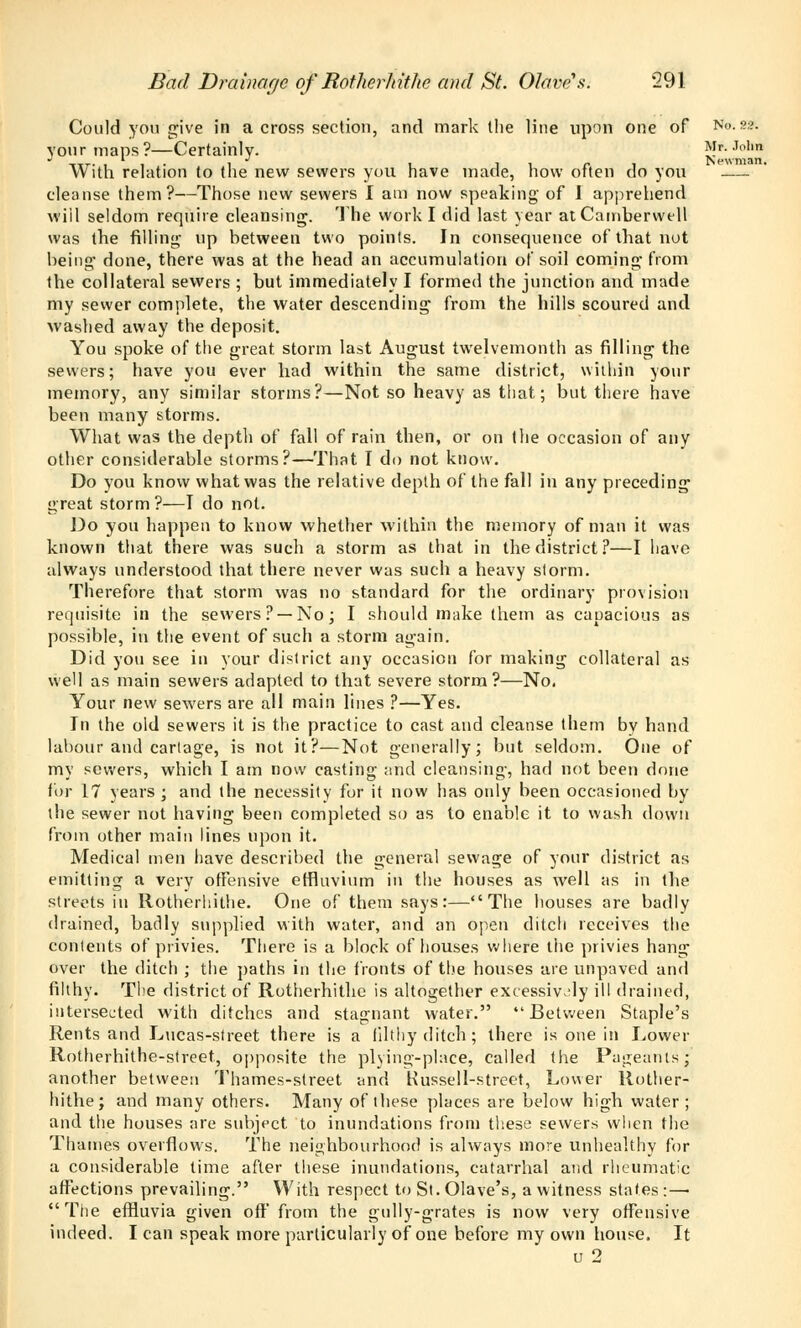 Could you give in across section, and mark the line upon one of No.«?. your maps?—Certainly. Mr. John itt. it- i • i i i r i Newman. With relation to the new sewers you have made, how often do you cleanse them?—Those new sewers I am now speaking of I apprehend will seldom require cleansing. The work I did last year at Camberwell was the filling up between two points. In consequence of that not being- done, there was at the head an accumulation of soil coming from the collateral sewers ; but immediately I formed the junction and made my sewer complete, the water descending from the hills scoured and washed away the deposit. You spoke of the great storm last August twelvemonth as filling the sewers; have you ever had within the same district, within your memory, any similar storms?—Not so heavy as that; but there have been many storms. What was the deptli of fall of rain then, or on the occasion of any other considerable storms?—That I do not know. Do you know what was the relative depth of the fall in any preceding great storm ?—I do not. Do you happen to know whether within the memory of man it was known that there was such a storm as that in the district?—I have always understood that there never was such a heavy storm. Therefore that storm was no standard for the ordinary provision requisite in the sewers? —No; I should make them as capacious as possible, in the event of such a storm again. Did you see in your district any occasion for making collateral as well as main sewers adapted to that severe storm?—No. Your new sewers are all main lines ?—Yes. In the old sewers it is the practice to cast and cleanse them by hand labour and cartage, is not it?—Not generally; but seldom. One of my sewers, which I am now casting and cleansing, had not been done for 17 years; and the necessity for it now has only been occasioned by the sewer not having been completed so as to enable it to wash down from other main lines upon it. Medical men have described the general sewage of your district as emitting a very offensive effluvium in the houses as well as in the streets in Rotherhithe. One of them says:—The houses are badly drained, badly supplied with water, and an open ditch receives the contents of privies. There is a block of houses where the privies hang over the ditch ; the paths in the fronts of the houses are unpaved and filthy. The district of Rotherhithe is altogether excessively ill drained, intersected with ditches and stagnant water. Between Staple's Rents and Lucas-street there is a filthy ditch; there is one in Lower Rotherhithe-street, opposite the plying-place, called the Pageants] another between Thames-street and Russell-street, Lower Rother- hithe; and many others. Many of these places are below high water ; and the houses are subject to inundations from these sewers when the Thames overflows. The neighbourhood is always more unhealthy for a considerable time after these inundations, catarrhal and rheumatic affections prevailing. With respect to St. Olave's, a witness states :—■ The effluvia given off from the gully-grates is now very offensive indeed. I can speak more particularly of one before my own house. It u 2