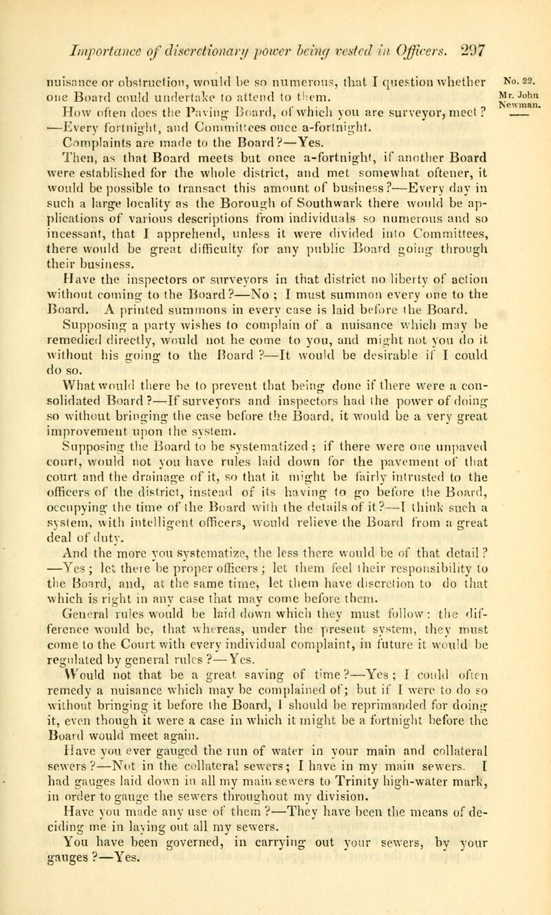 Importance of discretionary power being rested in Officers. 1(.)7 nuisance or obstruction, would be so numerous, tbat I question whetber No. 22 one Board could undertake to attend to them. Mr. Job tt r- , 1 t» • i-> 1 ,• 1 ■ 1 1 o fcewma How often does the Paving* board, ol which you are surveyor, meet f —Every fortnight, and Committees once a-fortnight. Complaints are made to the Board?—Yes. Then, as that Board meets but once a-fortnight, if another Board were established for the whole district, and met somewhat oftener, it would be possible to transact this amount of business?—Every day in such a large locality as the Borough of Southwark there would be ap- plications of various descriptions from individuals so numerous and so incessant, that I apprehend, unless it were divided into Committees, there would be great difficulty for any public Board going through their business. Have the inspectors or surveyors in that district no liberty of action without coming to the Board?—No ; I must summon every one to the Board. A printed summons in every case is laid before the Board. Supposing a party wishes to complain of a nuisance which may be remedied directly, would not he come to you, and might not you do it without his going to the Board ?—It would be desirable if I could do so. What would there be to prevent that being done if there were a con- solidated Board?—If surveyors and inspectors had the power of doing so without bringing the case before the Board, it would be a very great improvement upon the system. Supposing the Board to be systematized ; if there were one unpaved court, would not you have rules laid down for the pavement of that court and the drainage of it, so that it might be fairly intrusted to the officers of the district, instead of its having to go before the Board, occupying the time of the Board with the details of it?—I think such a system, with intelligent officers, would relieve the Board from a great deal of duty. And the more you systematize, the less there would be of that detail ? —Yes; let there be proper officers ; let them feel their responsibility to the Board, and, at the same time, let them have discretion to do that which is right in any case that may come before them. General rules would be laid down which they must follow: the dif- ference would be, that whereas, under the present system, they must come to the Court with every individual complaint, in future it would be regulated by general rules ?—Yes. Would not that be a great saving of time?—Yes; I could often remedy a nuisance which may be complained of; but if I were to do so without bringing it before the Board, I should be reprimanded for doing it, even though it were a case in which it might be a fortnight before the Board woidd meet again. Have you ever gauged the run of water in your main and collateral sewers?—Not in the collateral sewers; I have in my main sewers. I had gauges laid down in all my main servers to Trinity high-water mark, in order to gauge the sewers throughout my division. Have you made any use of them ?—They have been the means of de- ciding me in laying out all my sewers. You have been governed, in carrying out your sewers, by your gauges ?—Yes.