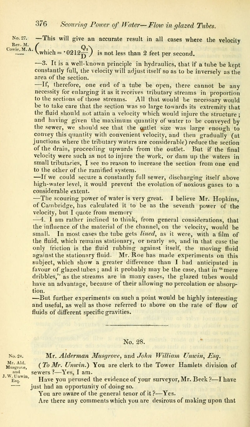 Rev. M. Cowie, M. A 376 Scouring Power of Water—Flow in glazed Tubes. No. 27. —This will give an accurate result in all cases where the velocity ( QA \which= '02121^-^ is not less than 2 feet per second. —3. It is a well-known principle in hydraulics, that if a tube be keDt constantly full, the velocity will adjust itself so as to be inversely as the area of the section. —If, therefore, one end of a tube be open, there cannot be any necessity for enlarging it as it receives tributary streams in proportion to the sections of those streams. All that would be necessary would be to take care that the section was so large towards its extremity that the fluid should not attain a velocity which would injure the structure ; and having given the maximum quantity of water to be conveyed by the sewer, we should see that the outlet size was large enough to convey this quantity with convenient velocity, and then gradually (at junctions where the tributary waters are considerable) reduce the section of the drain, proceeding upwards from the outlet. But if the final velocity were such as not to injure the work, or dam up the waters in small tributaries, I see no reason to increase the section from one end to the other of the ramified system. —If we could secure a constantly full sewer, discharging itself above high-water level, it would prevent the evolution of noxious gases to a considerable extent. —The scouring power of water is very great. I believe Mr. Hopkins, of Cambridge, has calculated it to be as the seventh power of the velocity, but I quote from memory —4. I am rather inclined to think, from general considerations, that the influence of the material of the channel, on the velocity, would be small. In most cases the tube gets lined, as it were, with a film of the fluid, which remains stationary, or nearly so, and in that case the only friction is the fluid rubbing against itself, the moving fluid against the stationary fluid. Mr. Roe has made experiments on this subject, which show a greater difference than I had anticipated in favour of glazed tubes; and it probably may be the case, that in mere dribbles, as the streams are in many cases, the glazed tubes would have an advantage, because of their allowing no percolation or absorp- tion. —But further experiments on such a point would be highly interesting and useful, as well as those referred to above on the rate of flow of fluids of different specific gravities. No. 28. No. 28. Mr. Alderman Musgrove, and John William Unwin, Esq. Mu^ove, (To Mr. Umcin.) You are clerk to the Tower Hamlets division of and sewers?—Yes, I am. Esq*'' Have you perused the evidence of your surveyor, Mr. Beek?—I have just had an opportunity of doing so. You are aware of the general tenor of it ?—Yes. Are there any comments which you are desirous of making upon that