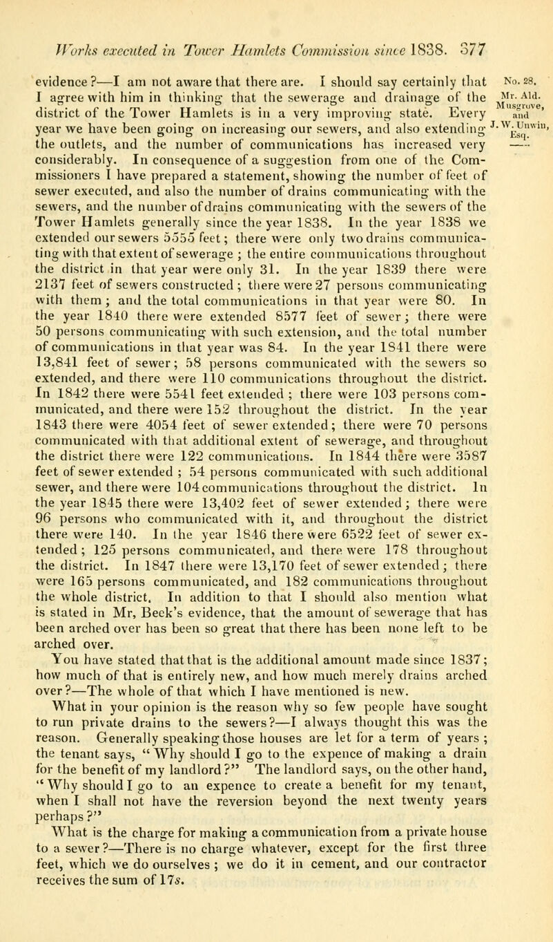 evidence?—I am not aware that there are. I should say certainly that No.28. I agree with him in thinking that the sewerage and drainage of the Mr. Aid. ,. °. . r ., m tt i . • • • • .- T7« Mnsgruve, district ot the lower Hamlets is in a very improving' state. ii.very and year we have been going on increasing our sewers, and also extending £Enwin> the outlets, and the number of communications has increased very considerably. In consequence of a suggestion from one of the Com- missioners I have prepared a statement, showing the number of feet of sewer executed, and also the number of drains communicating with the sewers, and the number of drains communicating with the sewers of the Tower Hamlets generally since the year 1838. In the year 1838 we extended our sewers 5555 feet; there were only two drains communica- ting with that extent of sewerage ; the entire communications throughout the district in that year were only 31. In the year 1839 there were 2137 feet of sewers constructed; there were 27 persons communicating with them ; and the total communications in that year were 80. In the year 1840 there were extended 8577 feet of sewer; there were 50 persons communicating with such extension, and the total number of communications in that year was 84. In the year 1841 there were 13,841 feet of sewer; 58 persons communicated with the sewers so extended, and there were 110 communications throughout the district. In 1842 there were 5541 feet extended ; there were 103 persons com- municated, and there were 152 throughout the district. In the year 1843 there were 4054 feet of sewer extended; there were 70 persons communicated with that additional extent of sewerage, and throughout the district there were 122 communications. In 1844 there were 3587 feet of sewer extended ; 54 persons communicated with such additional sewer, and there were 104 communications throughout the district. In the year 1845 there were 13,402 feet of sewer extended; there were 96 persons who communicated with it, and throughout the district there were 140. In the year 1846 there were 6522 feet of sewer ex- tended; 125 persons communicated, and there were 178 throughout the district. In 1847 there were 13,170 feet of sewer extended; there were 165 persons communicated, and 182 communications throughout the whole district. In addition to that I should also mention what is stated in Mr, Beek's evidence, that the amount of sewerage that has been arched over has been so great that there has been none left to be arched over. You have stated that that is the additional amount made since 1837; how much of that is entirely new, and how much merely drains arched over?—The whole of that which I have mentioned is new. What in your opinion is the reason why so few people have sought to run private drains to the sewers?—I always thought this was the reason. Generally speaking those houses are let for a term of years ; the tenant says,  Why should I go to the expence of making a drain for the benefit of my landlord ? The landlord says, on the other hand,  Why should I go to an expence to create a benefit for my tenant, when I shall not have the reversion beyond the next twenty years perhaps ? What is the charge for making a communication from a private house to a sewer ?—There is no charge whatever, except for the first three feet, which we do ourselves ; we do it in cement, and our contractor receives the sum of 17*.