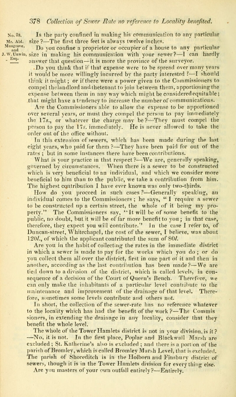 No. 28. Is the party confined in making; his communication to any particular Mr. am. size ?—The first three feet is always twelve inches. MUandVe' Do you confine a proprietor or occupier of a house to any particular j.w.unwin, size in making; his communication with your sewer?—I can hardly  sq* answer that question — it is more the province of the surveyor. Do you think that if that expense were to he spread over many years it would be more willingly incurred bv the. party interested 1—I should think it might; or if there were a power given to the Commissioners to compel thelandlord andthetenaut to join between them, apportioning-the expense between them in anv way which might be considered equitable; that might have atendencyto increase the number of communications. Are the Commissioners able to allow the expense to be apportioned over several years, or must they compel the person to pay immediately the 17*., or whatever the charge may be?—They must compel the person to pay the 17*. immediately. He is never allowed to take the order out of the office without. In this extension of sewers, which has been made during- the last eight years, who paid for them ?—They have been paid for out of the rates ; but in some instances there have been contributions. What is your practice in that respect?—We are, generally speaking, governed by circumstances. When there is a sewer to be constructed which is very beneficial to an individual, and which we consider more beneficial to him than to the public, we take a contribution from him. The highest contribution I have ever known was only two-thirds. How do you proceed in such cases ?—Generally speaking, an individual comes to the Commissioners ; he says,  I require a sewer to be constructed up a certain street, the whole of it being my pro- perty. The Commissioners say,  It will be of some benefit to the public, no doubt, but it will be of far more benefit to you; in that case, therefore, they expect you will contribute.'' In the case I refer to, of Duncan-street, Whitechapel, the cost of the sewer, I believe, was about 120/., of which the applicant contributed the sum of 80/. Are you in the habit of collecting the rates in the immediate district in which a sewer is made to pay for the works which you do ; or do you collect them all over the district, first in one part of it and then in another, according as the last contribution has been made?—We are tied down to a division of the district, which is called levels, in con- sequence of a decision of the Court of Queen's Bench. Therefore, we can only make the inhabitants of a particular level contiibute to the maintenance and improvement of the drainage of that level. There- fore, sometimes some levels contribute and others not. In short, the collection of the sewer-rate has no reference whatever to the locality which has had the benefit of the work?—The Commis sioners, in extending the drainage in any locality, consider that they benefit the whole level. The whole of the Tower Hamlets district is not in your division, is it ? —No, it is not. In the first place, Poplar and Blaekwall Marsh are excluded ; St. Katherine's also is excluded ; and there is a portion of the parish of Bromley, which is called Bromley Marsh Level, that is excluded. The parish of Shorediteh is in the Holborn and Finsbury district of sewers, though it is in the Tower Hamlets division for every thino- else. Are you masters of your own outfall entirely?—Entirely.