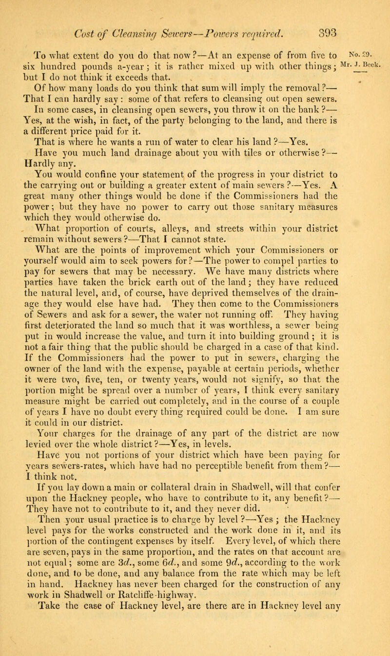 To what extent do you do that now ?—At an expense of from five to No- -9- six hundred pounds a-year; it is rather mixed up with other things; Mr- J-BeeV; but I do not think it exceeds that. Of how many loads do you think that sum will imply the removal ?— That I can hardly say: some of that refers to cleansing out open sewers. In some cases, in cleansing open sewers, you throw it on the bank ?— Yes, at the wish, in fact, of the party belonging to the land, and there is a different price paid for it. That is where he wants a run of water to clear his land ?—Yes. Have you much land drainage about you with tiles or otherwise ?— Hardly any. You would confine your statement of the progress in your district to the carrying out or building a greater extent of main sewers ?—Yes. A great many other things would be done if the Commissioners had the power; but they have no power to carry out those sanitary measures which they would otherwise do. What proportion of courts, alleys, and streets within your district remain without sewers?—That I cannot state. What are the points of improvement which your Commissioners or yourself would aim to seek powers for?—The power to compel parties to pay for sewers that may be necessary. We have many districts where parties have taken the brick earth out of the land; they have reduced the natural level, and, of course, have deprived themselves of the drain- age they would else have had. They then come to the Commissioners of Sewers and ask for a sewer, the water not running off. They having first deteriorated the land so much that it was worthless, a sewer being put in would increase the value, and turn it into building ground ; it is not a fair thing that the public should be charged in a case of that kind. If the Commissioners had the power to put in sewers, charging the owner of the land with the expense, payable at certain periods, whether it were two, five, ten, or twenty years, would not signify, so that the portion might be spread over a number of years, I think every sanitary measure might be carried out completely, and in the course of a couple of years I have no doubt every thing required could be done. I am sure it could in our district. Your charges for the drainage of any part of the district are now levied over the whole district?—Yes, in levels. Have you not portions of your district which have been paying for years sewers-rates, which have had no perceptible benefit from them ?— I think not. If you lay down a main or collateral drain in Shadwell, will that confer upon the Hackney people, who have to contrihute to it, any benefit ?—• They have not to contribute to it, and they never did. Then your usual practice is to charge by level ?—Yes ; the Hackney level pays for the works constructed and the work done in it, and its portion of the contingent expenses by itself. Every level, of which there are seven, pays in the same proportion, and the rates on that account are not equal; some are 3d., some 6d., and some Qd., according to the work done, and to be done, and any balance from the rate which may be left in hand. Hackney has never been charged for the construction of any work in Shadwell or Ratcliffe highway. Take the case of Hackney level, are there are in Hackney level any