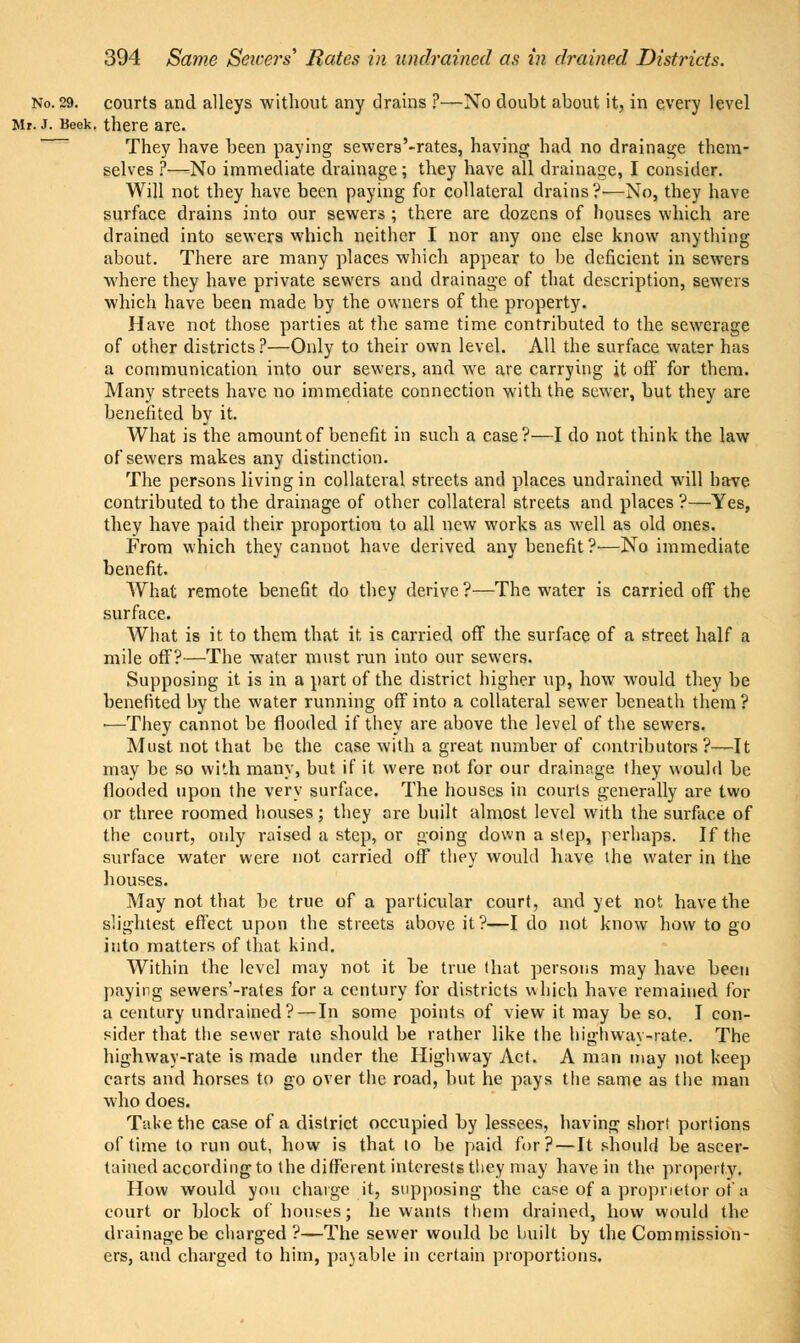 No. 29. courts and alleys without any drains ?—No doubt about it, in every level Mr. J. Beek. there are. They have been paying sewers'-rates, having had no drainage them- selves ?—No immediate drainage; they have all drainage, I consider. Will not they have been paying for collateral drains?-—No, they have surface drains into our sewers ; there are dozens of houses which are drained into sewers which neither I nor any one else know anything about. There are many places which appear to be deficient in sewers where they have private sewers and drainage of that description, sewers which have been made by the owners of the property. Have not those parties at the same time contributed to the sewerage of other districts?—Only to their own level. All the surface water has a communication into our sewers, and we are carrying it off for them. Many streets have no immediate connection with the sewer, but they are benefited by it. What is the amount of benefit in such a case?—I do not think the law of sewers makes any distinction. The persons living in collateral streets and places undrained will have contributed to the drainage of other collateral streets and places ?—Yes, they have paid their proportion to all new works as well as old ones. From which they cannot have derived any benefit?—No immediate benefit. What remote benefit do they derive?—The water is carried off the surface. What is it to them that it is carried off the surface of a street half a mile off?—The water must run into our sewers. Supposing it is in a part of the district higher up, how would they be benefited by the water running off into a collateral sewer beneath them ? ■—They cannot be flooded if they are above the level of the sewers. Must not that be the case with a great numher of contributors?—It may be so with many, but if it were not for our drainage they would be flooded upon the very surface. The houses in courts generally are two or three roomed houses; they are built almost level with the surface of the court, only raised a step, or going down a step, perhaps. If the surface water were not carried ofF they would have the water in the houses. May not that be true of a particular court, and yet not have the slightest effect upon the streets above it?—I do not know how to go into matters of that kind. Within the level may not it be true that persons may have been paying sewers'-rates for a century for districts which have remained for a century undrained?—In some points of view it may be so. I con- sider that the sewer rate should be rather like the highway-rate. The highway-rate is made under the Highway Act. A man may not keep carts and horses to go over the road, but he pays the same as the man who does. Take the case of a district occupied by lessees, having short portions of time to run out, how is that lo be paid for? — It should be ascer- tained according to the different interests they may have in the property. How would you charge it, supposing the case of a proprietor of a court or block of houses; he wants them drained, how woidd the drainage be charged ?—The sewer would be built by the Commission- ers, and charged to him, pa)able in certain proportions.