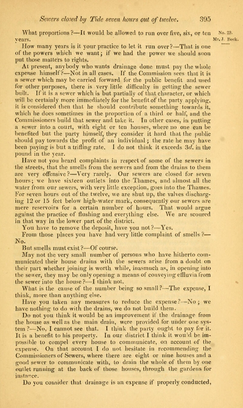 Senws closed by Tide seven hours out of twelve. 305 What proportions?—It would be allowed to run over five, six, or ten No. 29. vears. Mr. J. J?eek. How many years is it your practice to let it run over?—That is one of the powers which we want; if we had the power we should soon put those matters to rights. At present, anybody who wants drainage done must pay the whole expense himself?—Not in all cases. If the Commission sees that it is a sewer which may be carried forward for the public benefit and used for other purposes, there is very little difficulty in getting the sewer built. If it is a sewer which is but partially of that character, or which will be certainly more immediately for the benefit of the party applying, it is considered then that he should contribute something towards it, which he does sometimes in the proportion of a third or half, and the Commissioners build that sewer and take it. In other cases, in putting a sewer into a court, with eight or ten houses, where no one can be benefited but the party himself, they consider it hard that the public should pay towards the profit of an individual; the rate he may have been paying is but a trifling rate. I do not think it exceeds 3d. in the pound in the year. Have not you heard complaints in respect of some of the sewers in the streets, that the smells from the sewers and from the drains to them are very offensive?—Very rarely. Our sewers are closed for seven hours; we have sixteen outlets into the Thames, and almost all the water from our sewers, with very little exception, goes into the Thames. For seven hours out of the twelve, we are shut up, the valves discharg- ing 12 or 15 feet below high-water mark, consequently our sewers are mere reservoirs for a certain number of* hours. That would argue against the practice of flushing and everything else. We are scoured in that way in the lower part of the district. You have to remove the deposit, have you not?—Yes. From those places you have had very little complaint of smells ?— No. But smells must exist ?—Of course. May not the very small number of persons who have hitherto com- municated their house drains with the sewers arise from a doubt on their part whether joining is worth while, inasmuch as, in opening into the sewer, they may be only opening a means of conveying effluvia from the sewer into the house?—I think not. What is the cause of the number being so small ?—The expense, I think, more than anything else. Have you taken any measures to reduce the expense ?—No ; we have nothing to do with the drains, we do not build them. Do not you think it would be an improvement if the drainage from the house as well as the main drain, were provided for under one sys- tem ?—No, I cannot see that. I think the party ought to pay for it. It is a benefit to his property. In our district I think it would be im- possible to compel every house to communicate, on account of the expense. On that account I do not hesitate in recommending the Commissioners of Sewers, where there are eight or nine houses and a good sewer to communicate with, to drain the whole of them by one outlet running at the back of those houses, through the gardens for instance. Do you consider that drainage is an expense if properly conducted,