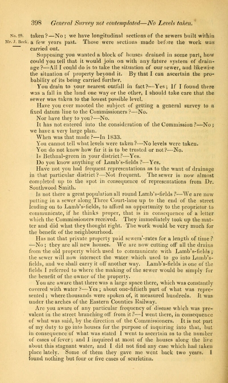 No. 29. taken?—No; we have longitudinal sections of the sewers built within Mr. j. Beek. a few years past. Those were sections made before the work was ~ carried out. Supposing- you wanted a block of houses drained in some part, how could you tell that it would join on with any future system of drain- age ?—All I could do is to take the situation of our sewer, and likewise the situation of property beyond it. By that I can ascertain the pro- bability of its being carried further. You drain to your nearest outfall in fact?—Yes; If I found there was a fall in the land one way or the other, I should take care that the sewer was taken to the lowest possible level. Have you ever mooted the subject of getting a general survey to a fixed datum line to the Commissioners ?—No. Nor have they to you?—No. It has not entered into the consideration of the Commission ?—No ; we have a very large plan. When was that made ?—In 1833. You cannot tell what levels were taken ?—No levels were taken. You do not know how far it is to be trusted or not?—No. Is Bethnal-green in your district?—Yes. Do you know anything of Lamb's-fields ?—Yes. Have not you had frequent representations as to the want of drainage in that particular district?—Not frequent. The sewer is now almost completed up to the spot in consequence of representations from Dr. Southwood Smith. Is not there a great population all round Lamb's-fields ?—We are now putting in a sewer along Three Court-lane up to the end of the street leading on to Lamb's-fields, to afford an opportunity to the proprietor to communicate, if he thinks proper, that is in consequence of a letter which the Commissioners received. They immediately took up the mat- ter and did what they thought right. The work would be very much for the benefit of the neighbourhood. Has not that private property paid sewers'-rates for a length of time ? —No ; they are all new houses. We are now cutting off all the drains from the old property which used to communicate with Lamb's-fiehls ; the sewer will now intersect the water which used to go into Lamb's- fields, and we shall carry it off another way. Lamb's-fields is one of the fields I referred to where the making of the sewer would be simply For the benefit of the owner of the property. You are aware that there was a large space there, which was constantly covered with water ?—Yes ; about one-fiftieth part of what was repre- sented ; where thousands were spoken of, it measured hundreds. It was under the arches of the Eastern Counties Railway. Are you aware of any particular frequency of disease which was pre- valent in the street branching off from it?—I went there, in consequence of what was said, by the direction of the Commissioners. It is not part of my duty to go into houses for the purpose of inquiring into that, but in consequence of what was stated I went to ascertain as to the number of cases of fever; and I inquired at most of the houses along the lire about this stagnant water, and I did not find any case which had taken place lately. Some of them they gave me went back two years. I found nothing but four or five cases of scarlatina.