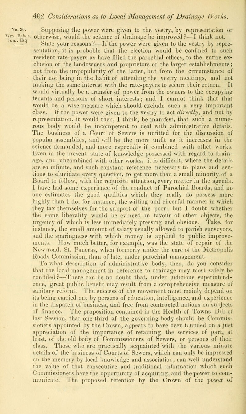 Supposing the power were given to the vestry, by representation or otherwise, would the science of drainage be improved?—I think not. State your reasons?—If the power were given to the vestry by repre- sentation, it is probable that the election would be confined to such resident rate-payers as have filled the parochial offices, to the entire ex- clusion of the landowners and proprietors of the larger establishments; not from the unpopularity of the latter, but from the circumstance of their not being in the habit of attending the vestry meetings, and not making the same interest with the rate-payers to secure their return. It would virtually be a transfer of power from the owners to the occupying tenants and persons of short interests; and I cannot think that that would be a wise measure which should exclude such a very important class. If the power were given to the vestry to act directly, and not by representation, it would then, I think, be manifest, that such a nume- rous body would be incompetent to deal with administrative details. The business of a Court of Sewers is unfitted for the discussion of popular assemblies, and will be the more unfit as it increases in the science demanded, and more especially if combined with other works. Even in the present state of knowledge possessed with regard to drain- age, and uncombined with other works, it is difficult, where the details are so infinite, and such constant reference necessary to plans and sec- tions to elucidate every question, to get more than a small minority of a Board to follow, with the requisite attention, every matter in the agenda. I have had some experience of the conduct of Parochial Boards, and no one estimates the good qualities which they really do possess more highly than I do, for instance, the willing and cheerful manner in which they tax themselves for the support of the poor; hut I doubt whether the same liberality would be evinced in favour of other objects, the urgency of which is less immediately pressing and ohvious. Take, for instance, the small amount of salary usually allowed to parish surveyors, and the sparingness with which money is applied to public improve- ments. How much better, for example, was the state of repair of the New-road, St. Pancras, when formerly under the care of the Metropolis Roads Commission, than of late, under parochial management. To what description of administrative body, then, do you consider that the local management in reference to drainage may most safely be confided?—There can he no doubt that, under judicious superintend- ence, .great public benefit may result from a comprehensive measure of sanitary reform. The success of the movement must mainly depend on its being carried out by persons of education, intelligence, and experience in the dispatch of business, and free from contracted notions on su'njects of finance. The proposition contained in the Health of Towns Bill of last Session, that one-third of the governing hody should be Commis- sioners appointed by the Crown, appears to have been founded on a just appreciation of the importance of retaining the services of part, at least, of the old body of Commissioners of Sewers, or persons of their class. Those who are practically acquainted with the various minute details of the business of Courts of Sewers, which can only be impressed on the memory by local knowledge and association, can well understand the value of that consecutive and traditional information which such Commissioners have the opportunity of acquiring, and the power to com- municate. The proposed retention by the Crown of the power of