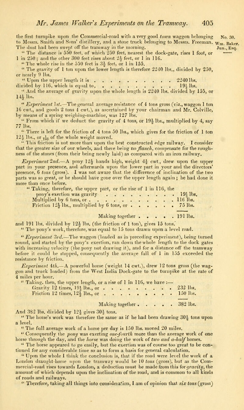 (lie first turnpike upon tlie Commercial-road with a very good town waggon belonging No. 30. to Messrs. Smith and Sons' distillery, and a stone truck belonging to Messrs. Freeman. ^rm Yiaker. The dust had been swept off the tramway in the morning. Jun., Esq.  The distance is 550 feet, of which '.'50 feet, nearest the dock-gate, rises 1 foot, or 1 in 230 ; and the other 300 feet rises about '2^ feet, or 1 in 11C.  The whole rise in the 550 feet is 3^ feet, or 1 in 155.  The gravity of 1 ton upon the lower length is therefore 2240 lbs., divided by 250, or nearly 9 His.  Upon (he upper length it is 2240 lbs. divided by 1 16, which is equal to 19J lbs.  And the average of gravity upon the whole length is 2240 lbs. divided by 155, or 141 lbs.  Experiment 1st.—The general average resistance of 4 tons gross (viz., waggon 1 ton 1G cwt., and goods 2 tons 4 cwt.), as ascertained by your chairman and Mr. Colville, by means of a spring weighing-machine, was 127 lbs.  From which if we deduct the gravity of 4 tons, or 19^ lbs., multiplied by 4, say 77 lbs. '•' There is left for the friction of 4 tons 50 lbs., which gives for the friction of 1 ton 12J lbs., or T^n of the whole weight moved.  This friction is not more than upon the best constructed edge railway. I consider that the greater size of our wheels, and there being no ftanch, compensate for the rough- ness of the stones (from their being newly laid) as compared with an iron railway. Experiment 27id.—A pony 12^ hands high, weight 4J cwt., drew upon the upper part in your presence, and afterwards upon the lower part in your and the directors' presence, 6 tons (gross). I was not aware that the difference of inclination of the two parts was so great, or he should have gone over the upper length again ; he had done it more than once before.  Taking, therefore, the upper part, or the rise of 1 in 116, the pony's exertion was gravity 19^ lbs. Multiplied by 6 tons, or 116 lbs. Friction 12J- lbs., multiplied by 6 tons, or 75 lbs. Making together 191 lbs. and 191 lbs. divided by 12^ lbs. (the friction of 1 ton), gives 15 tons,'  The pony's work, therefore, was equal to 15 tons drawn upon a level road. Experiment 3rd.—The waggon (loaded as in preceding experiment), being turned round, and started by the pony's exertion, ran down the whole length to the dock gates with increasing velocity (the pony not drawing it), and for a distance off the tramway before it could be stopped, consequently the average fall of 1 in 155 exceeded the resistance by friction. Experiment ith.— A powerful horse (weight 14 cwt.), drew 12 tons gross (the wag- gon and truck loaded) from the West India Dock-gate to the turnpike at the rate of 4 miles per hour.  Taking, then, the upper length, or arise of 1 in 116. we have :— Gravity 12 times, 19$ lbs., or . . . 232 lbs. Friction 12 times, 12i lbs., or 150 lbs. Making together 382 lbs. And 382 lbs. divided by \2^ gives 30^ tons.  The horse's work was therefore the same as if he had been drawing 30^ tons upon a level.  The full average work of a horse per day is 150 lbs. moved 20 miles.  Consequently the pomj was exerting one-fourth more than the average work of one horse through the day, and the horse was doing the work of too and a-half horses.  The horse appeared to go easily, but the exertion was of course too great to be con- tinued for any considerable time so as to form a basis for general calculation.  Upon the whole 1 think the conclusion is, that if the road were level the work of a London draught-horse upon the tramway would be 10 tons (gross), but as the Com- mercial-road rises towards London, a deduction must be made from this for gravity, the amount of which depends upon the inclination of the road, and is common to all kinds of roads and railways.  Therefore, taking all things into consideiation, I am of opinion that six <ohs (gross}