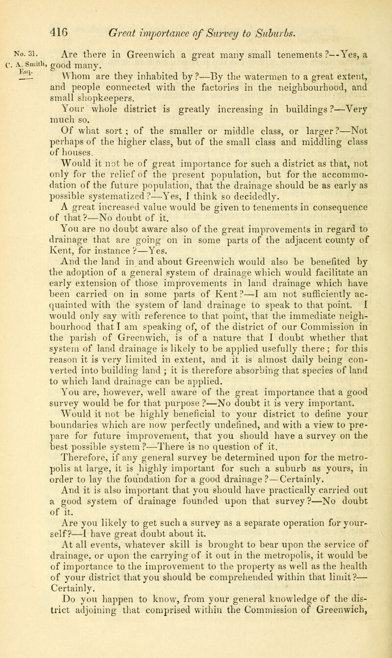 No. 31. Are there in Greenwich a great many small tenements ?—Yes, a c. A.. Smith, good many. ___ Whom are they inhabited by ?—By the watermen to a great extent, and people connected with the factories in the neighbourhood, and small shopkeepers. Your whole district is greatly increasing in buildings ?—Very much so. Of what sort; of the smaller or middle class, or larger?—Not perhaps of the higher class, but of the small class and middling class of houses. Would it not be of great importance for such a district as that, not only for the relief of the present population, but for the accommo- dation of the future population, that the drainage should be as early as possible systematized ?—Yes, I think so decidedly. A great increased value would be given to tenements in consequence of that?—No doubt of it. You are no doubt aware also of the great improvements in regard to drainage that are going on in some parts of the adjacent county of Kent, for instance ?—Yes. And the land in and about Greenwich would also be benefited by the adoption of a general system of drainage which would facilitate an early extension of those improvements in land drainage which have been carried on in some parts of Kent ?—I am not sufficiently ac- quainted with the system of land drainage to speak to that point. I would only say with reference to that point, that the immediate neigh- bourhood that I am speaking of, of the district of our Commission in the parish of Greenwich, is of a nature that I doubt whether that system of land drainage is likely to be applied usefully there ; for this reason it is very limited in extent, and it is almost daily being con- verted into building land ; it is therefore absorbing that species of land to which land drainage can be applied. You are, however, well aware of the great importance that a good survey would be for that purpose ?—No doubt it is very important. Would it not be highly beneficial to your district to define your boundaries which are now perfectly undefined, and with a view to pre- pare for future improvement, that you should have a survey on the best possible system ?—There is no question of it. Therefore, if any general survey be determined upon for the metro- polis at large, it is highly important for such a suburb as yours, in order to lay the foundation for a good drainage?—Certainly. And it is also important that you should have practically carried out a good system of drainage founded upon that survey?—No doubt of it. Are you likely to get such a survey as a separate operation for your- self?—I have great doubt about it. At all events, whatever skill is brought to bear upon the service of drainage, or upon the carrying of it out in the metropolis, it would be of importance to the improvement to the property as well as the health of your district that you should be comprehended within that limit?— Certainly. Do you happen to know, from your general knowledge of the dis- trict adjoining that comprised within the Commission of Greenwich,