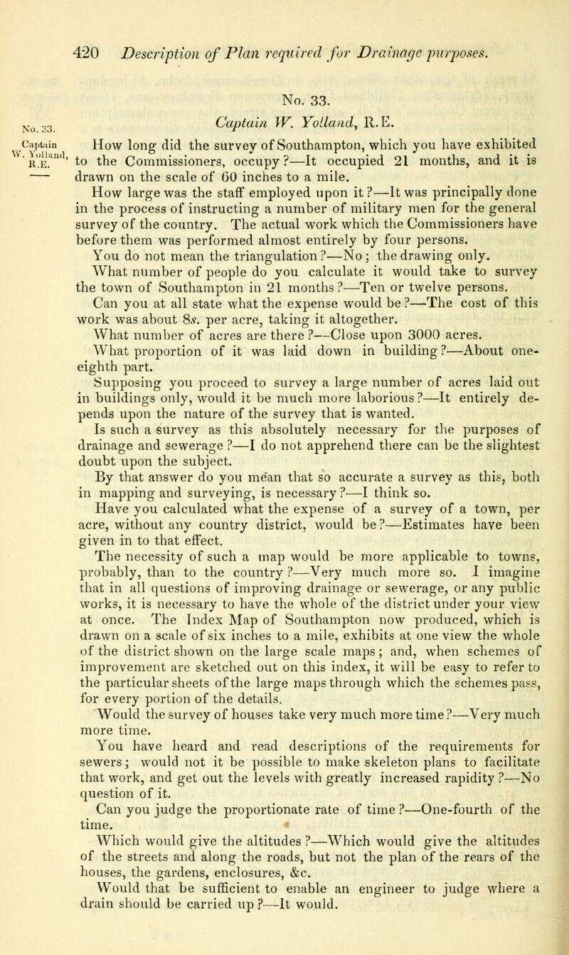 No. 33. No. 33. Captain W. Yolland, R.E. Captain How long did the survey of Southampton, which you have exhibited it^E.4'' to the Commissioners, occupy?—It occupied 21 months, and it is — drawn on the scale of (50 inches to a mile. How large was the staff employed upon it ?—It was principally done in the process of instructing a number of military men for the general survey of the country. The actual work which the Commissioners have before them was performed almost entirely by four persons. You do not mean the triangulation ?—No; the drawing only. What number of people do you calculate it would take to survey the town of Southampton in 21 months?—Ten or twelve persons. Can you at all state what the expense would be ?—The cost of this work was about 8*. per acre, taking it altogether. What number of acres are there ?—Close upon 3000 acres. What proportion of it was laid down in building ?•—About one- eighth part. Supposing you proceed to survey a large number of acres laid out in buildings only, would it be much more laborious ?—It entirely de- pends upon the nature of the survey that is wanted. Is such a survey as this absolutely necessary for the purposes of drainage and sewerage ?—I do not apprehend there can be the slightest doubt upon the subject. By that answer do you mean that so accurate a survey as this, both in mapping and surveying, is necessary ?—I think so. Have you calculated what the expense of a survey of a town, per acre, without any country district, would be ?—Estimates have been given in to that effect. The necessity of such a map would be more applicable to towns, probably, than to the country ?—Very much more so. I imagine that in all questions of improving drainage or sewerage, or any public works, it is necessary to have the whole of the district under your view at once. The Index Map of Southampton now produced, which is drawn on a scale of six inches to a mile, exhibits at one view the whole of the district shown on the large scale maps; and, when schemes of improvement are sketched out on this index, it will be easy to refer to the particular sheets of the large maps through which the schemes pass, for every portion of the details. Would the survey of houses take very much more time ?—Very much more time. You have heard and read descriptions of the requirements for sewers; would not it be possible to make skeleton plans to facilitate that work, and get out the levels with greatly increased rapidity ?—No question of it. Can you judge the proportionate rate of time ?—One-fourth of the time. Which would give the altitudes ?—Which would give the altitudes of the streets and along the roads, but not the plan of the rears of the houses, the gardens, enclosures, &c. Would that be sufficient to enable an engineer to judge where a drain should be carried up ?—It would.