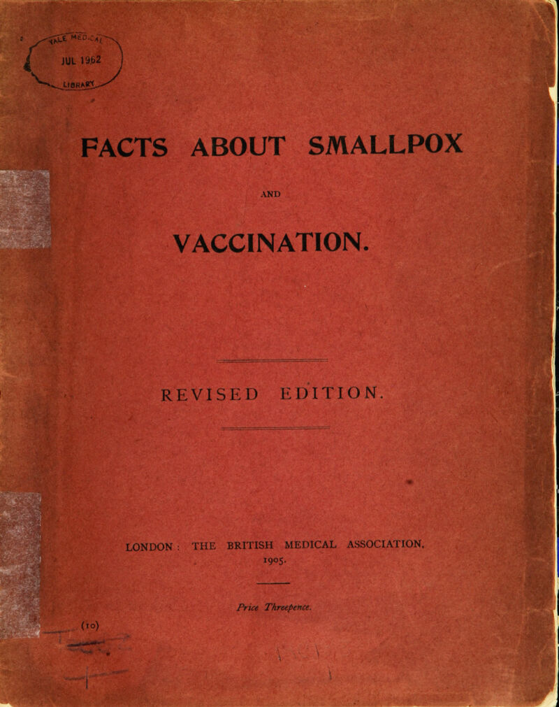 '( V JUL ii>b2 llORA^l, FACTS ABOUT SMALLPOX AND VACCINATION. REVISED EDITION. LONDON : THE BRITISH MEDICAL ASSOCIATION, 190S- Price Threepence. (10)